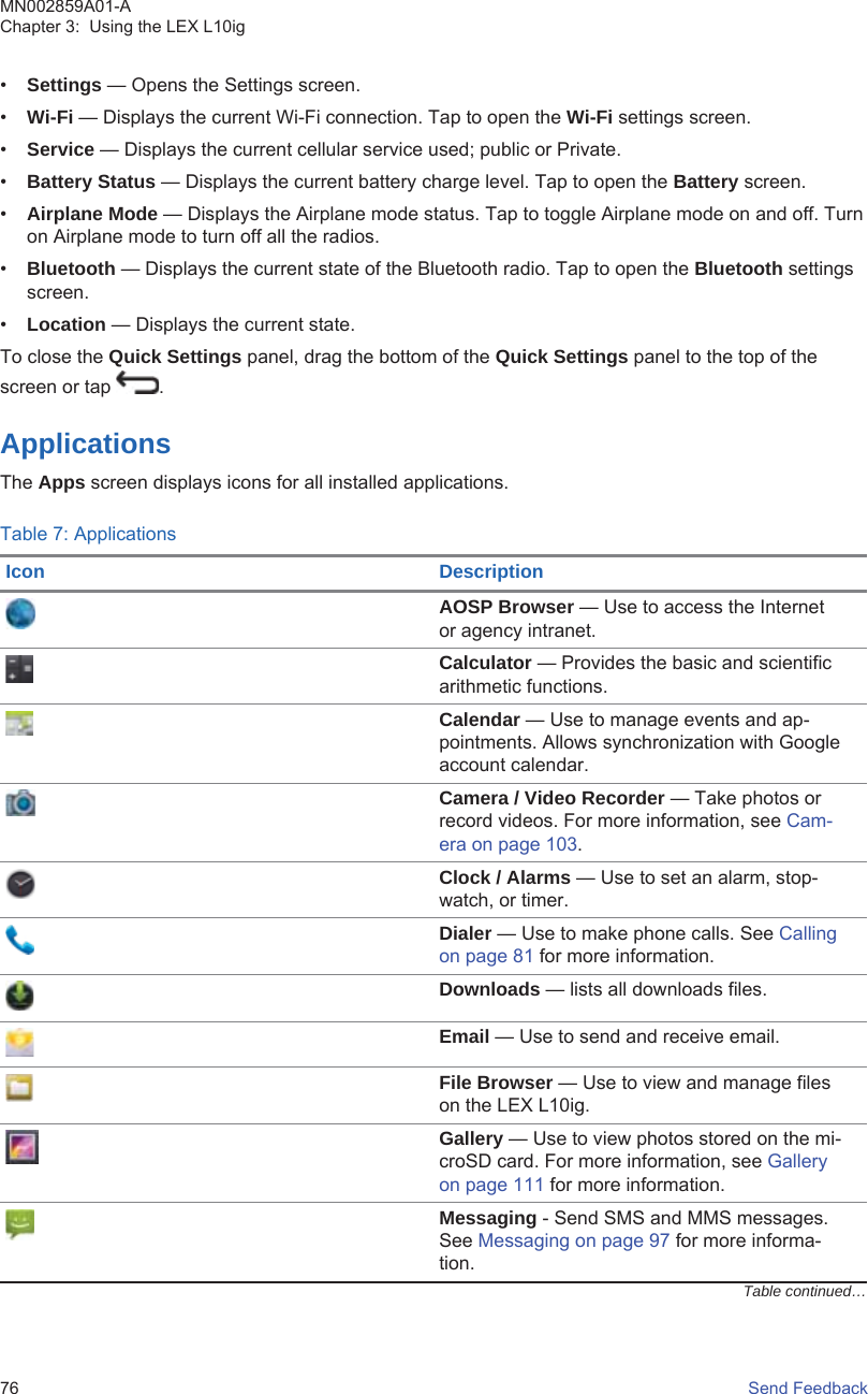 •Settings — Opens the Settings screen.•Wi-Fi — Displays the current Wi-Fi connection. Tap to open the Wi-Fi settings screen.•Service — Displays the current cellular service used; public or Private.•Battery Status — Displays the current battery charge level. Tap to open the Battery screen.•Airplane Mode — Displays the Airplane mode status. Tap to toggle Airplane mode on and off. Turnon Airplane mode to turn off all the radios.•Bluetooth — Displays the current state of the Bluetooth radio. Tap to open the Bluetooth settingsscreen.•Location — Displays the current state.To close the Quick Settings panel, drag the bottom of the Quick Settings panel to the top of thescreen or tap  .ApplicationsThe Apps screen displays icons for all installed applications.Table 7: ApplicationsIcon DescriptionAOSP Browser — Use to access the Internetor agency intranet.Calculator — Provides the basic and scientificarithmetic functions.Calendar — Use to manage events and ap-pointments. Allows synchronization with Googleaccount calendar.Camera / Video Recorder — Take photos orrecord videos. For more information, see Cam-era on page 103.Clock / Alarms — Use to set an alarm, stop-watch, or timer.Dialer — Use to make phone calls. See Callingon page 81 for more information.Downloads — lists all downloads files.Email — Use to send and receive email.File Browser — Use to view and manage fileson the LEX L10ig.Gallery — Use to view photos stored on the mi-croSD card. For more information, see Galleryon page 111 for more information.Messaging - Send SMS and MMS messages.See Messaging on page 97 for more informa-tion.Table continued…MN002859A01-AChapter 3:  Using the LEX L10ig76   Send Feedback