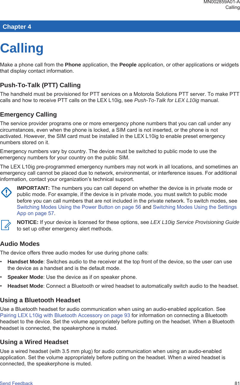 Chapter 4CallingMake a phone call from the Phone application, the People application, or other applications or widgetsthat display contact information.Push-To-Talk (PTT) CallingThe handheld must be provisioned for PTT services on a Motorola Solutions PTT server. To make PTTcalls and how to receive PTT calls on the LEX L10ig, see Push-To-Talk for LEX L10ig manual.Emergency CallingThe service provider programs one or more emergency phone numbers that you can call under anycircumstances, even when the phone is locked, a SIM card is not inserted, or the phone is notactivated. However, the SIM card must be installed in the LEX L10ig to enable preset emergencynumbers stored on it.Emergency numbers vary by country. The device must be switched to public mode to use theemergency numbers for your country on the public SIM.The LEX L10ig pre-programmed emergency numbers may not work in all locations, and sometimes anemergency call cannot be placed due to network, environmental, or interference issues. For additionalinformation, contact your organization’s technical support.IMPORTANT: The numbers you can call depend on whether the device is in private mode orpublic mode. For example, if the device is in private mode, you must switch to public modebefore you can call numbers that are not included in the private network. To switch modes, see Switching Modes Using the Power Button on page 56 and Switching Modes Using the SettingsApp on page 57.NOTICE: If your device is licensed for these options, see LEX L10ig Service Provisioning Guideto set up other emergency alert methods.Audio ModesThe device offers three audio modes for use during phone calls:•Handset Mode: Switches audio to the receiver at the top front of the device, so the user can usethe device as a handset and is the default mode.•Speaker Mode: Use the device as if on speaker phone.•Headset Mode: Connect a Bluetooth or wired headset to automatically switch audio to the headset.Using a Bluetooth HeadsetUse a Bluetooth headset for audio communication when using an audio-enabled application. See Pairing LEX L10ig with Bluetooth Accessory on page 93 for information on connecting a Bluetoothheadset to the device. Set the volume appropriately before putting on the headset. When a Bluetoothheadset is connected, the speakerphone is muted.Using a Wired HeadsetUse a wired headset (with 3.5 mm plug) for audio communication when using an audio-enabledapplication. Set the volume appropriately before putting on the headset. When a wired headset isconnected, the speakerphone is muted.MN002859A01-ACallingSend Feedback   81