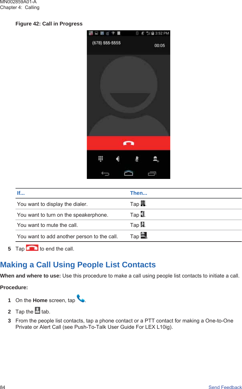 Figure 42: Call in ProgressIf... Then...You want to display the dialer. Tap  .You want to turn on the speakerphone. Tap  .You want to mute the call. Tap  .You want to add another person to the call. Tap  .5Tap   to end the call.Making a Call Using People List ContactsWhen and where to use: Use this procedure to make a call using people list contacts to initiate a call.Procedure:1On the Home screen, tap  .2Tap the   tab.3From the people list contacts, tap a phone contact or a PTT contact for making a One-to-OnePrivate or Alert Call (see Push-To-Talk User Guide For LEX L10ig).MN002859A01-AChapter 4:  Calling84   Send Feedback