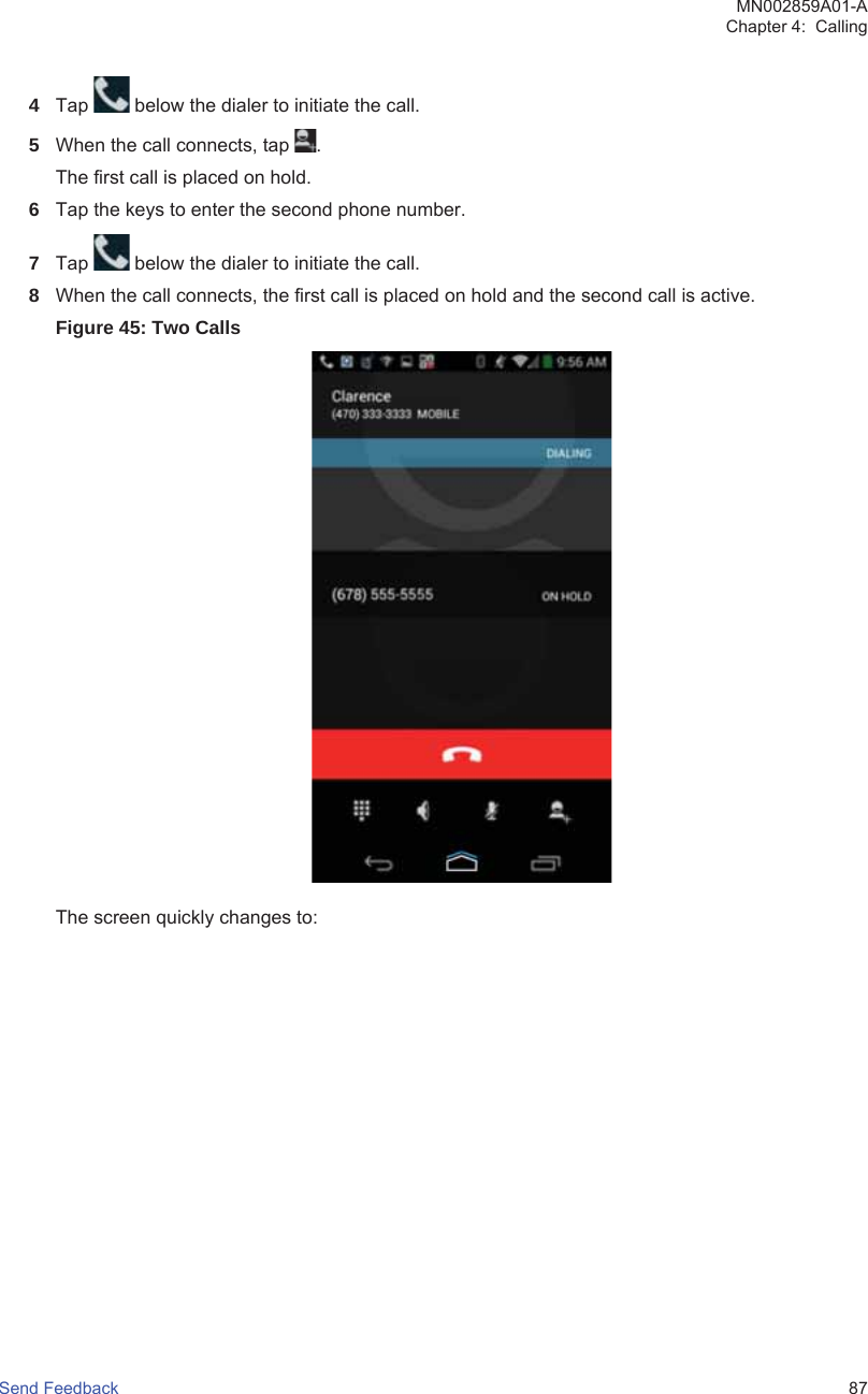 4Tap   below the dialer to initiate the call.5When the call connects, tap  .The first call is placed on hold.6Tap the keys to enter the second phone number.7Tap   below the dialer to initiate the call.8When the call connects, the first call is placed on hold and the second call is active.Figure 45: Two CallsThe screen quickly changes to:MN002859A01-AChapter 4:  CallingSend Feedback   87