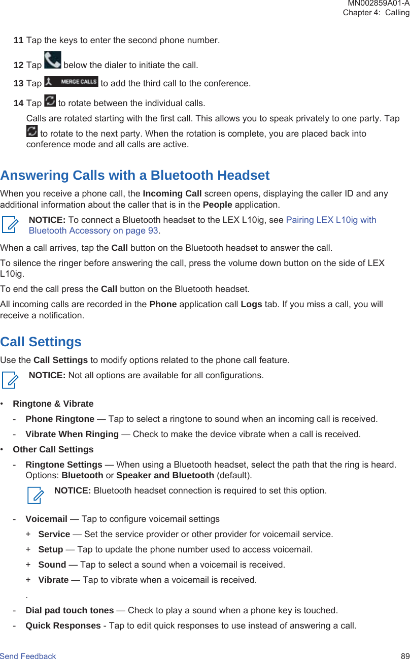 11 Tap the keys to enter the second phone number.12 Tap   below the dialer to initiate the call.13 Tap   to add the third call to the conference.14 Tap   to rotate between the individual calls.Calls are rotated starting with the first call. This allows you to speak privately to one party. Tap to rotate to the next party. When the rotation is complete, you are placed back intoconference mode and all calls are active.Answering Calls with a Bluetooth HeadsetWhen you receive a phone call, the Incoming Call screen opens, displaying the caller ID and anyadditional information about the caller that is in the People application.NOTICE: To connect a Bluetooth headset to the LEX L10ig, see Pairing LEX L10ig withBluetooth Accessory on page 93.When a call arrives, tap the Call button on the Bluetooth headset to answer the call.To silence the ringer before answering the call, press the volume down button on the side of LEXL10ig.To end the call press the Call button on the Bluetooth headset.All incoming calls are recorded in the Phone application call Logs tab. If you miss a call, you willreceive a notification.Call SettingsUse the Call Settings to modify options related to the phone call feature.NOTICE: Not all options are available for all configurations.•Ringtone &amp; Vibrate-Phone Ringtone — Tap to select a ringtone to sound when an incoming call is received.-Vibrate When Ringing — Check to make the device vibrate when a call is received.•Other Call Settings-Ringtone Settings — When using a Bluetooth headset, select the path that the ring is heard.Options: Bluetooth or Speaker and Bluetooth (default).NOTICE: Bluetooth headset connection is required to set this option.-Voicemail — Tap to configure voicemail settings+Service — Set the service provider or other provider for voicemail service.+Setup — Tap to update the phone number used to access voicemail.+Sound — Tap to select a sound when a voicemail is received.+Vibrate — Tap to vibrate when a voicemail is received..-Dial pad touch tones — Check to play a sound when a phone key is touched.-Quick Responses - Tap to edit quick responses to use instead of answering a call.MN002859A01-AChapter 4:  CallingSend Feedback   89