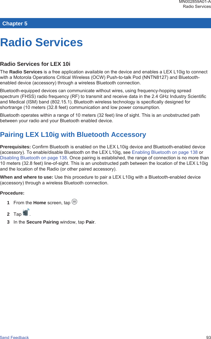 Chapter 5Radio ServicesRadio Services for LEX 10iThe Radio Services is a free application available on the device and enables a LEX L10ig to connectwith a Motorola Operations Critical Wireless (OCW) Push-to-talk Pod (NNTN8127) and Bluetooth-enabled device (accessory) through a wireless Bluetooth connection.Bluetooth-equipped devices can communicate without wires, using frequency-hopping spreadspectrum (FHSS) radio frequency (RF) to transmit and receive data in the 2.4 GHz Industry Scientificand Medical (ISM) band (802.15.1). Bluetooth wireless technology is specifically designed forshortrange (10 meters (32.8 feet) communication and low power consumption.Bluetooth operates within a range of 10 meters (32 feet) line of sight. This is an unobstructed pathbetween your radio and your Bluetooth enabled device.Pairing LEX L10ig with Bluetooth AccessoryPrerequisites: Confirm Bluetooth is enabled on the LEX L10ig device and Bluetooth-enabled device(accessory). To enable/disable Bluetooth on the LEX L10ig, see Enabling Bluetooth on page 138 or Disabling Bluetooth on page 138. Once pairing is established, the range of connection is no more than10 meters (32.8 feet) line-of-sight. This is an unobstructed path between the location of the LEX L10igand the location of the Radio (or other paired accessory).When and where to use: Use this procedure to pair a LEX L10ig with a Bluetooth-enabled device(accessory) through a wireless Bluetooth connection.Procedure:1From the Home screen, tap 2Tap  .3In the Secure Pairing window, tap Pair.MN002859A01-ARadio ServicesSend Feedback   93