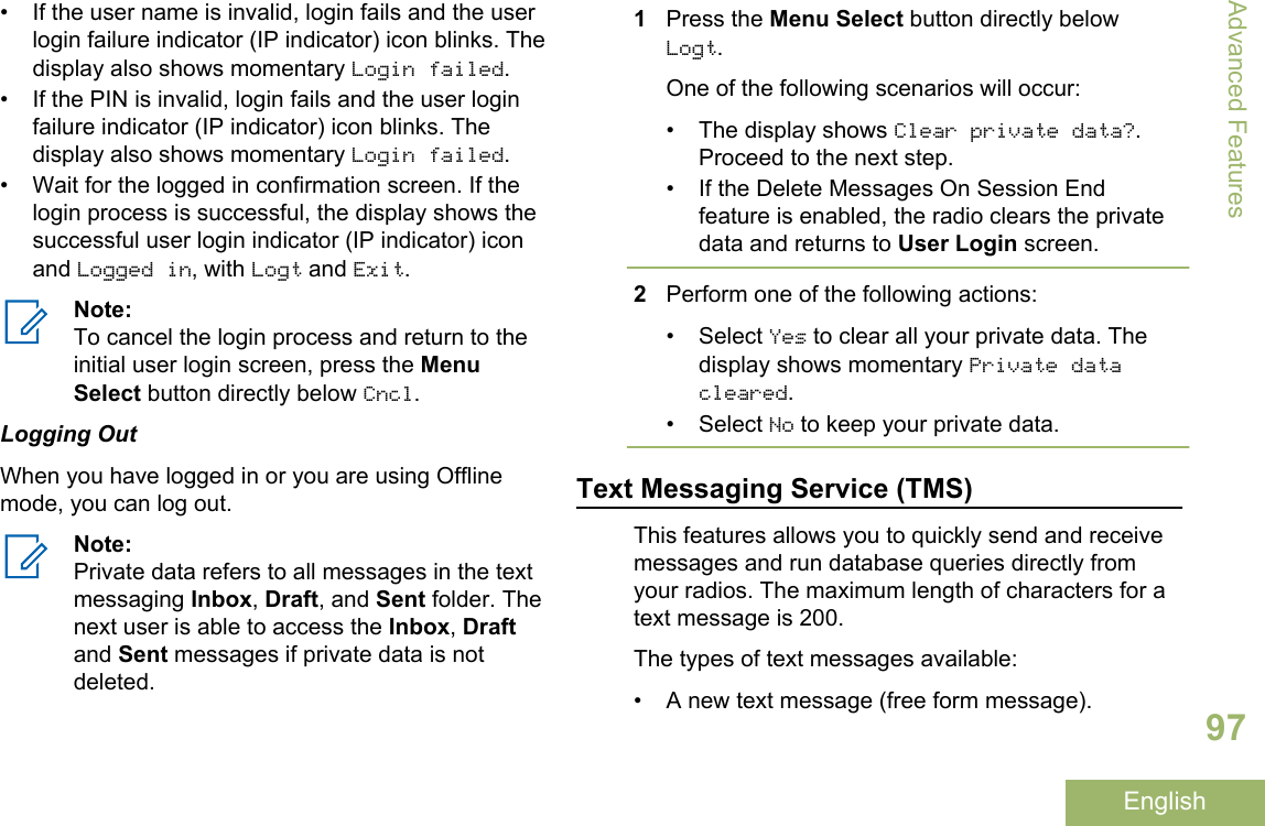 • If the user name is invalid, login fails and the userlogin failure indicator (IP indicator) icon blinks. Thedisplay also shows momentary Login failed.• If the PIN is invalid, login fails and the user loginfailure indicator (IP indicator) icon blinks. Thedisplay also shows momentary Login failed.• Wait for the logged in confirmation screen. If thelogin process is successful, the display shows thesuccessful user login indicator (IP indicator) iconand Logged in, with Logt and Exit.Note:To cancel the login process and return to theinitial user login screen, press the MenuSelect button directly below Cncl.Logging OutWhen you have logged in or you are using Offlinemode, you can log out.Note:Private data refers to all messages in the textmessaging Inbox, Draft, and Sent folder. Thenext user is able to access the Inbox, Draftand Sent messages if private data is notdeleted.1Press the Menu Select button directly belowLogt.One of the following scenarios will occur:•The display shows Clear private data?.Proceed to the next step.• If the Delete Messages On Session Endfeature is enabled, the radio clears the privatedata and returns to User Login screen.2Perform one of the following actions:•Select Yes to clear all your private data. Thedisplay shows momentary Private datacleared.•Select No to keep your private data.Text Messaging Service (TMS)This features allows you to quickly send and receivemessages and run database queries directly fromyour radios. The maximum length of characters for atext message is 200.The types of text messages available:• A new text message (free form message).Advanced Features97English