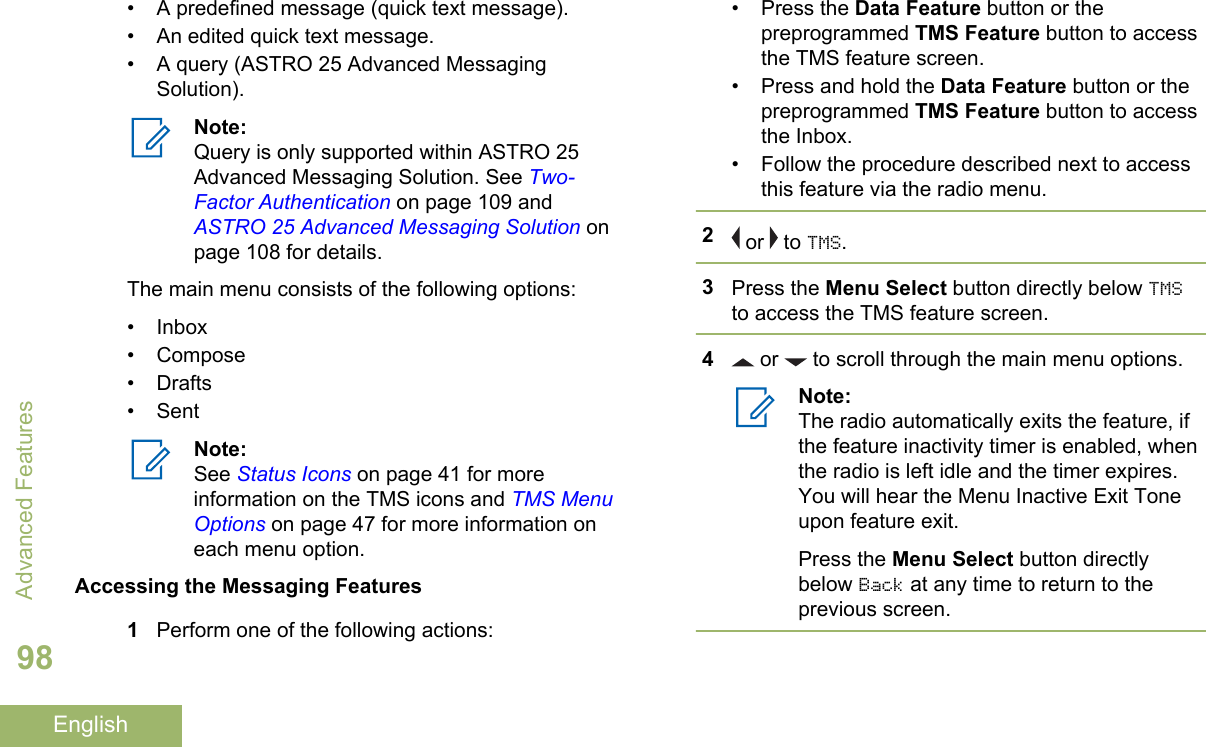 • A predefined message (quick text message).• An edited quick text message.• A query (ASTRO 25 Advanced MessagingSolution).Note:Query is only supported within ASTRO 25Advanced Messaging Solution. See Two-Factor Authentication on page 109 and ASTRO 25 Advanced Messaging Solution onpage 108 for details.The main menu consists of the following options:• Inbox• Compose• Drafts• SentNote:See Status Icons on page 41 for moreinformation on the TMS icons and TMS MenuOptions on page 47 for more information oneach menu option.Accessing the Messaging Features1Perform one of the following actions:• Press the Data Feature button or thepreprogrammed TMS Feature button to accessthe TMS feature screen.• Press and hold the Data Feature button or thepreprogrammed TMS Feature button to accessthe Inbox.• Follow the procedure described next to accessthis feature via the radio menu.2 or   to TMS.3Press the Menu Select button directly below TMSto access the TMS feature screen.4 or   to scroll through the main menu options.Note:The radio automatically exits the feature, ifthe feature inactivity timer is enabled, whenthe radio is left idle and the timer expires.You will hear the Menu Inactive Exit Toneupon feature exit.Press the Menu Select button directlybelow Back at any time to return to theprevious screen.Advanced Features98English