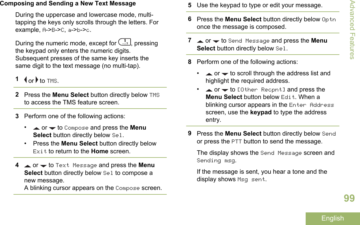 Composing and Sending a New Text MessageDuring the uppercase and lowercase mode, multi-tapping the keys only scrolls through the letters. Forexample, A-&gt;B-&gt;C, a-&gt;b-&gt;c.During the numeric mode, except for  , pressingthe keypad only enters the numeric digits.Subsequent presses of the same key inserts thesame digit to the text message (no multi-tap).1 or   to TMS.2Press the Menu Select button directly below TMSto access the TMS feature screen.3Perform one of the following actions:• or   to Compose and press the MenuSelect button directly below Sel.• Press the Menu Select button directly belowExit to return to the Home screen.4 or   to Text Message and press the MenuSelect button directly below Sel to compose anew message.A blinking cursor appears on the Compose screen.5Use the keypad to type or edit your message.6Press the Menu Select button directly below Optnonce the message is composed.7 or   to Send Message and press the MenuSelect button directly below Sel.8Perform one of the following actions:•  or   to scroll through the address list andhighlight the required address.• or   to [Other Recpnt] and press theMenu Select button below Edit. When ablinking cursor appears in the Enter Addressscreen, use the keypad to type the addressentry.9Press the Menu Select button directly below Sendor press the PTT button to send the message.The display shows the Send Message screen andSending msg.If the message is sent, you hear a tone and thedisplay shows Msg sent.Advanced Features99English