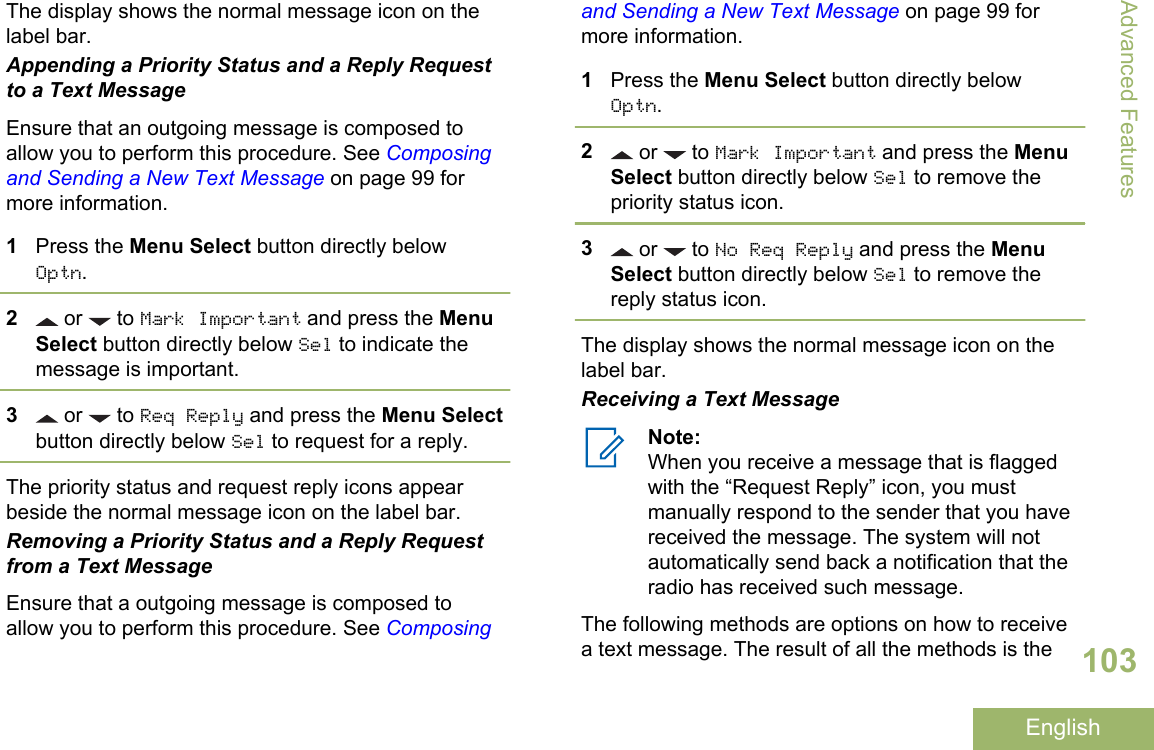 The display shows the normal message icon on thelabel bar.Appending a Priority Status and a Reply Requestto a Text MessageEnsure that an outgoing message is composed toallow you to perform this procedure. See Composingand Sending a New Text Message on page 99 formore information.1Press the Menu Select button directly belowOptn.2 or   to Mark Important and press the MenuSelect button directly below Sel to indicate themessage is important.3 or   to Req Reply and press the Menu Selectbutton directly below Sel to request for a reply.The priority status and request reply icons appearbeside the normal message icon on the label bar.Removing a Priority Status and a Reply Requestfrom a Text MessageEnsure that a outgoing message is composed toallow you to perform this procedure. See Composingand Sending a New Text Message on page 99 formore information.1Press the Menu Select button directly belowOptn.2 or   to Mark Important and press the MenuSelect button directly below Sel to remove thepriority status icon.3 or   to No Req Reply and press the MenuSelect button directly below Sel to remove thereply status icon.The display shows the normal message icon on thelabel bar.Receiving a Text MessageNote:When you receive a message that is flaggedwith the “Request Reply” icon, you mustmanually respond to the sender that you havereceived the message. The system will notautomatically send back a notification that theradio has received such message.The following methods are options on how to receivea text message. The result of all the methods is theAdvanced Features103English