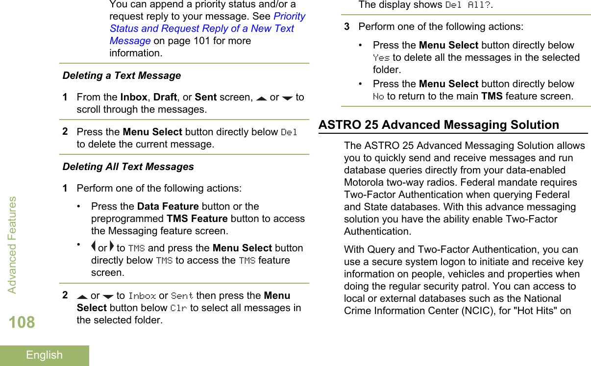 You can append a priority status and/or arequest reply to your message. See PriorityStatus and Request Reply of a New TextMessage on page 101 for moreinformation.Deleting a Text Message1From the Inbox, Draft, or Sent screen,   or   toscroll through the messages.2Press the Menu Select button directly below Delto delete the current message.Deleting All Text Messages1Perform one of the following actions:• Press the Data Feature button or thepreprogrammed TMS Feature button to accessthe Messaging feature screen.• or   to TMS and press the Menu Select buttondirectly below TMS to access the TMS featurescreen.2 or   to Inbox or Sent then press the MenuSelect button below Clr to select all messages inthe selected folder.The display shows Del All?.3Perform one of the following actions:• Press the Menu Select button directly belowYes to delete all the messages in the selectedfolder.• Press the Menu Select button directly belowNo to return to the main TMS feature screen.ASTRO 25 Advanced Messaging SolutionThe ASTRO 25 Advanced Messaging Solution allowsyou to quickly send and receive messages and rundatabase queries directly from your data-enabledMotorola two-way radios. Federal mandate requiresTwo-Factor Authentication when querying Federaland State databases. With this advance messagingsolution you have the ability enable Two-FactorAuthentication.With Query and Two-Factor Authentication, you canuse a secure system logon to initiate and receive keyinformation on people, vehicles and properties whendoing the regular security patrol. You can access tolocal or external databases such as the NationalCrime Information Center (NCIC), for &quot;Hot Hits&quot; onAdvanced Features108English