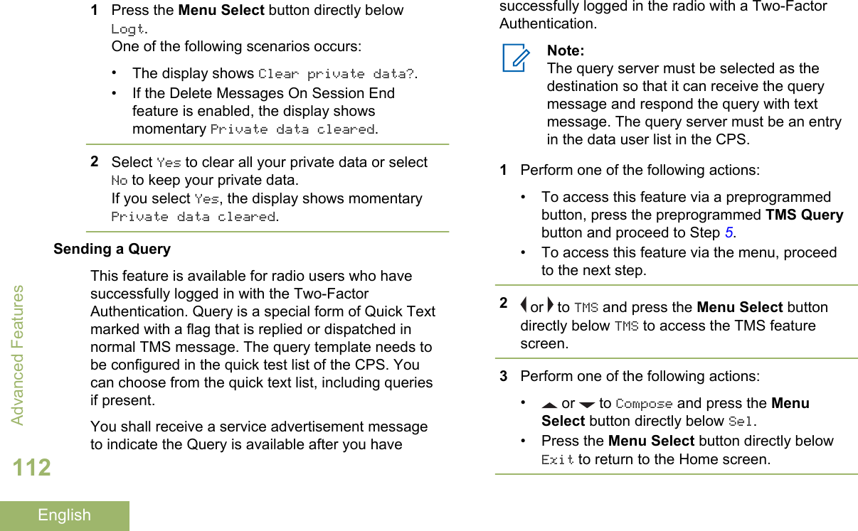 1Press the Menu Select button directly belowLogt.One of the following scenarios occurs:•The display shows Clear private data?.• If the Delete Messages On Session Endfeature is enabled, the display showsmomentary Private data cleared.2Select Yes to clear all your private data or selectNo to keep your private data.If you select Yes, the display shows momentaryPrivate data cleared.Sending a QueryThis feature is available for radio users who havesuccessfully logged in with the Two-FactorAuthentication. Query is a special form of Quick Textmarked with a flag that is replied or dispatched innormal TMS message. The query template needs tobe configured in the quick test list of the CPS. Youcan choose from the quick text list, including queriesif present.You shall receive a service advertisement messageto indicate the Query is available after you havesuccessfully logged in the radio with a Two-FactorAuthentication.Note:The query server must be selected as thedestination so that it can receive the querymessage and respond the query with textmessage. The query server must be an entryin the data user list in the CPS.1Perform one of the following actions:• To access this feature via a preprogrammedbutton, press the preprogrammed TMS Querybutton and proceed to Step 5.• To access this feature via the menu, proceedto the next step.2 or   to TMS and press the Menu Select buttondirectly below TMS to access the TMS featurescreen.3Perform one of the following actions:• or   to Compose and press the MenuSelect button directly below Sel.• Press the Menu Select button directly belowExit to return to the Home screen.Advanced Features112English