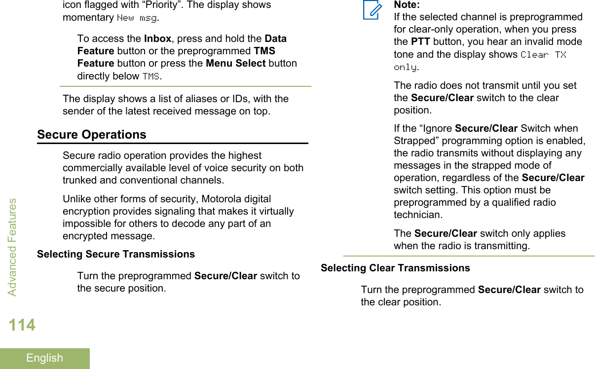 icon flagged with “Priority”. The display showsmomentary New msg.To access the Inbox, press and hold the DataFeature button or the preprogrammed TMSFeature button or press the Menu Select buttondirectly below TMS.The display shows a list of aliases or IDs, with thesender of the latest received message on top.Secure OperationsSecure radio operation provides the highestcommercially available level of voice security on bothtrunked and conventional channels.Unlike other forms of security, Motorola digitalencryption provides signaling that makes it virtuallyimpossible for others to decode any part of anencrypted message.Selecting Secure TransmissionsTurn the preprogrammed Secure/Clear switch tothe secure position.Note:If the selected channel is preprogrammedfor clear-only operation, when you pressthe PTT button, you hear an invalid modetone and the display shows Clear TXonly.The radio does not transmit until you setthe Secure/Clear switch to the clearposition.If the “Ignore Secure/Clear Switch whenStrapped” programming option is enabled,the radio transmits without displaying anymessages in the strapped mode ofoperation, regardless of the Secure/Clearswitch setting. This option must bepreprogrammed by a qualified radiotechnician.The Secure/Clear switch only applieswhen the radio is transmitting.Selecting Clear TransmissionsTurn the preprogrammed Secure/Clear switch tothe clear position.Advanced Features114English