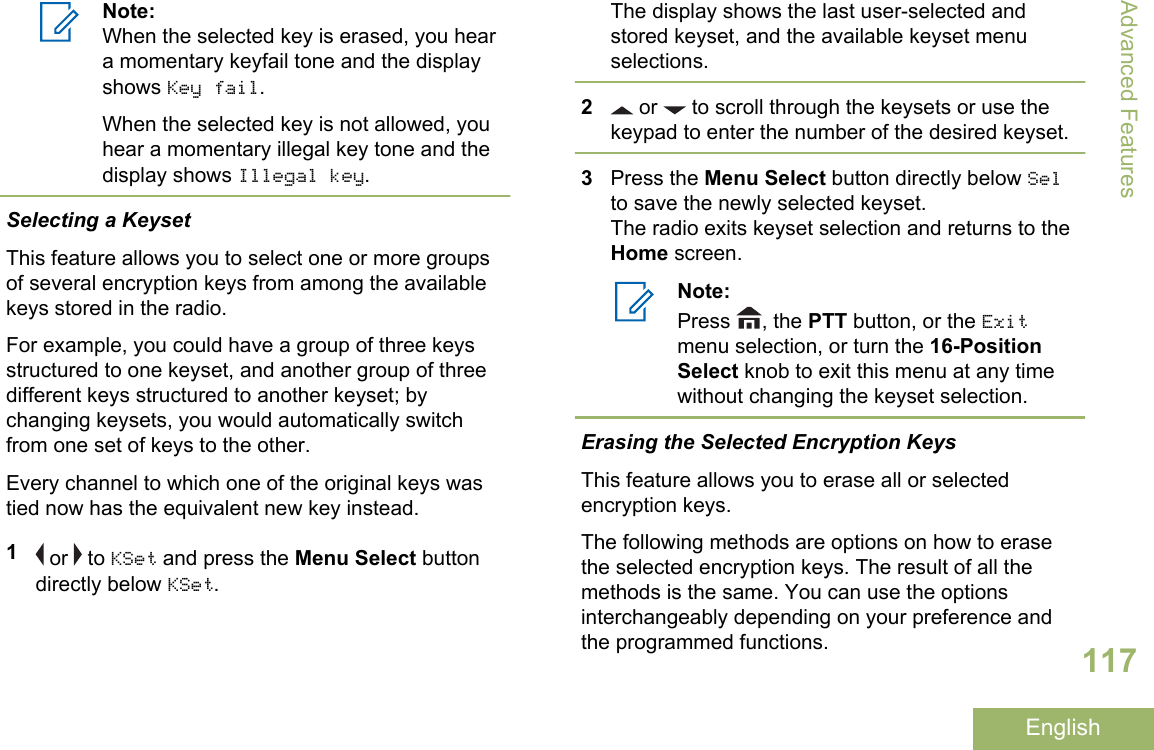 Note:When the selected key is erased, you heara momentary keyfail tone and the displayshows Key fail.When the selected key is not allowed, youhear a momentary illegal key tone and thedisplay shows Illegal key.Selecting a KeysetThis feature allows you to select one or more groupsof several encryption keys from among the availablekeys stored in the radio.For example, you could have a group of three keysstructured to one keyset, and another group of threedifferent keys structured to another keyset; bychanging keysets, you would automatically switchfrom one set of keys to the other.Every channel to which one of the original keys wastied now has the equivalent new key instead.1 or   to KSet and press the Menu Select buttondirectly below KSet.The display shows the last user-selected andstored keyset, and the available keyset menuselections.2 or   to scroll through the keysets or use thekeypad to enter the number of the desired keyset.3Press the Menu Select button directly below Selto save the newly selected keyset.The radio exits keyset selection and returns to theHome screen.Note:Press  , the PTT button, or the Exitmenu selection, or turn the 16-PositionSelect knob to exit this menu at any timewithout changing the keyset selection.Erasing the Selected Encryption KeysThis feature allows you to erase all or selectedencryption keys.The following methods are options on how to erasethe selected encryption keys. The result of all themethods is the same. You can use the optionsinterchangeably depending on your preference andthe programmed functions.Advanced Features117English