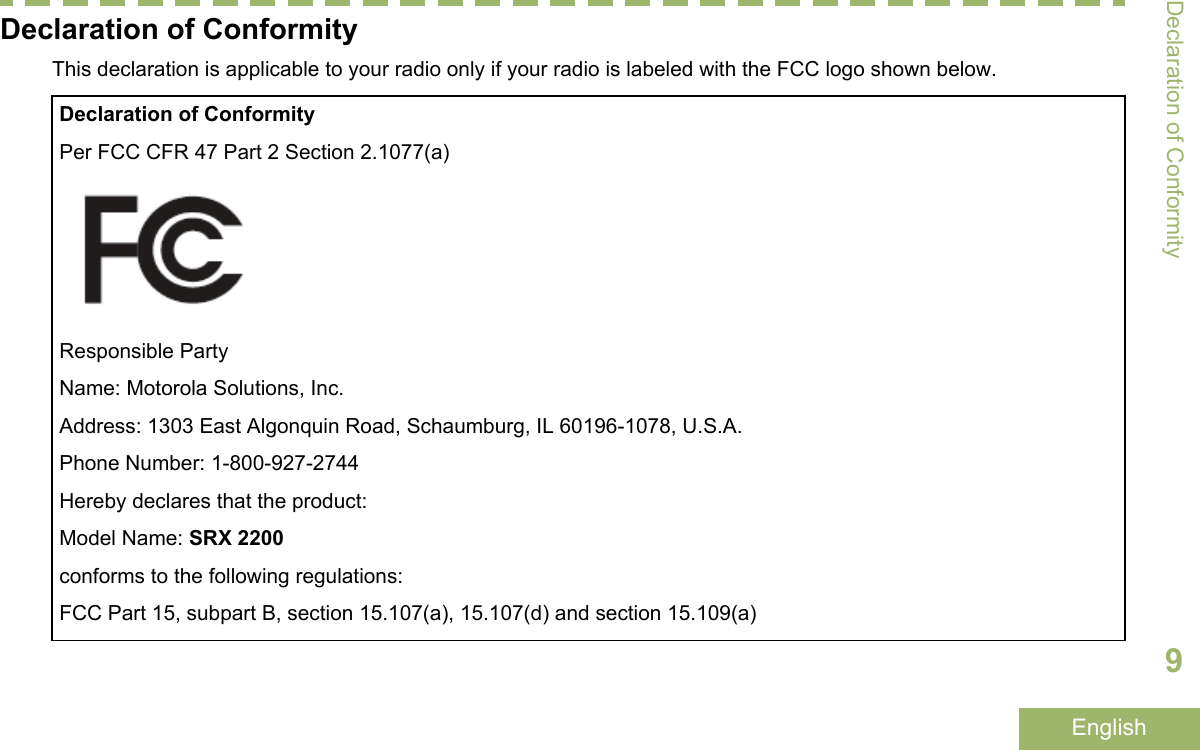 Declaration of ConformityThis declaration is applicable to your radio only if your radio is labeled with the FCC logo shown below.Declaration of ConformityPer FCC CFR 47 Part 2 Section 2.1077(a)Responsible PartyName: Motorola Solutions, Inc.Address: 1303 East Algonquin Road, Schaumburg, IL 60196-1078, U.S.A.Phone Number: 1-800-927-2744Hereby declares that the product:Model Name: SRX 2200conforms to the following regulations:FCC Part 15, subpart B, section 15.107(a), 15.107(d) and section 15.109(a)Declaration of Conformity9English