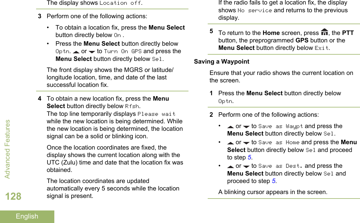 The display shows Location off.3Perform one of the following actions:• To obtain a location fix, press the Menu Selectbutton directly below On .• Press the Menu Select button directly belowOptn.   or   to Turn On GPS and press theMenu Select button directly below Sel.The front display shows the MGRS or latitude/longitude location, time, and date of the lastsuccessful location fix.4To obtain a new location fix, press the MenuSelect button directly below Rfsh.The top line temporarily displays Please waitwhile the new location is being determined. Whilethe new location is being determined, the locationsignal can be a solid or blinking icon.Once the location coordinates are fixed, thedisplay shows the current location along with theUTC (Zulu) time and date that the location fix wasobtained.The location coordinates are updatedautomatically every 5 seconds while the locationsignal is present.If the radio fails to get a location fix, the displayshows No service and returns to the previousdisplay.5To return to the Home screen, press  , the PTTbutton, the preprogrammed GPS button or theMenu Select button directly below Exit.Saving a WaypointEnsure that your radio shows the current location onthe screen.1Press the Menu Select button directly belowOptn.2Perform one of the following actions:• or   to Save as Waypt and press theMenu Select button directly below Sel.• or   to Save as Home and press the MenuSelect button directly below Sel and proceedto step 5.• or   to Save as Dest. and press theMenu Select button directly below Sel andproceed to step 5.A blinking cursor appears in the screen.Advanced Features128English