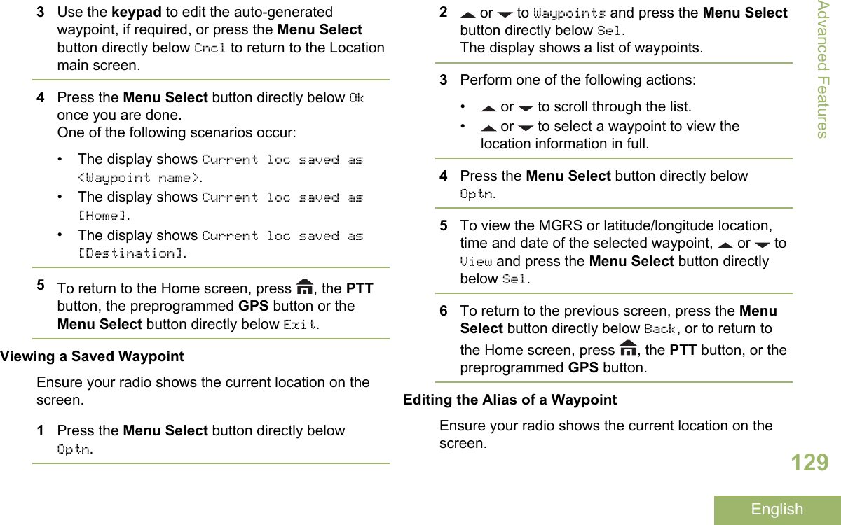 3Use the keypad to edit the auto-generatedwaypoint, if required, or press the Menu Selectbutton directly below Cncl to return to the Locationmain screen.4Press the Menu Select button directly below Okonce you are done.One of the following scenarios occur:•The display shows Current loc saved as&lt;Waypoint name&gt;.•The display shows Current loc saved as[Home].•The display shows Current loc saved as[Destination].5To return to the Home screen, press  , the PTTbutton, the preprogrammed GPS button or theMenu Select button directly below Exit.Viewing a Saved WaypointEnsure your radio shows the current location on thescreen.1Press the Menu Select button directly belowOptn.2 or   to Waypoints and press the Menu Selectbutton directly below Sel.The display shows a list of waypoints.3Perform one of the following actions:•  or   to scroll through the list.•  or   to select a waypoint to view thelocation information in full.4Press the Menu Select button directly belowOptn.5To view the MGRS or latitude/longitude location,time and date of the selected waypoint,   or   toView and press the Menu Select button directlybelow Sel.6To return to the previous screen, press the MenuSelect button directly below Back, or to return tothe Home screen, press  , the PTT button, or thepreprogrammed GPS button.Editing the Alias of a WaypointEnsure your radio shows the current location on thescreen.Advanced Features129English