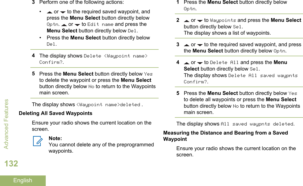 3Perform one of the following actions:•  or   to the required saved waypoint, andpress the Menu Select button directly belowOptn.   or   to Edit name and press theMenu Select button directly below Del.• Press the Menu Select button directly belowDel.4The display shows Delete &lt;Waypoint name&gt;Confirm?.5Press the Menu Select button directly below Yesto delete the waypoint or press the Menu Selectbutton directly below No to return to the Waypointsmain screen.The display shows &lt;Waypoint name&gt;deleted .Deleting All Saved WaypointsEnsure your radio shows the current location on thescreen.Note:You cannot delete any of the preprogrammedwaypoints.1Press the Menu Select button directly belowOptn.2 or   to Waypoints and press the Menu Selectbutton directly below Sel.The display shows a list of waypoints.3 or   to the required saved waypoint, and pressthe Menu Select button directly below Optn.4 or   to Delete All and press the MenuSelect button directly below Sel.The display shows Delete All saved waypntsConfirm?.5Press the Menu Select button directly below Yesto delete all waypoints or press the Menu Selectbutton directly below No to return to the Waypointsmain screen.The display shows All saved waypnts deleted.Measuring the Distance and Bearing from a SavedWaypointEnsure your radio shows the current location on thescreen.Advanced Features132English