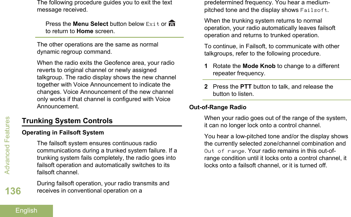 The following procedure guides you to exit the textmessage received.Press the Menu Select button below Exit or to return to Home screen.The other operations are the same as normaldynamic regroup command.When the radio exits the Geofence area, your radioreverts to original channel or newly assignedtalkgroup. The radio display shows the new channeltogether with Voice Announcement to indicate thechanges. Voice Announcement of the new channelonly works if that channel is configured with VoiceAnnouncement.Trunking System ControlsOperating in Failsoft SystemThe failsoft system ensures continuous radiocommunications during a trunked system failure. If atrunking system fails completely, the radio goes intofailsoft operation and automatically switches to itsfailsoft channel.During failsoft operation, your radio transmits andreceives in conventional operation on apredetermined frequency. You hear a medium-pitched tone and the display shows Failsoft.When the trunking system returns to normaloperation, your radio automatically leaves failsoftoperation and returns to trunked operation.To continue, in Failsoft, to communicate with othertalkgroups, refer to the following procedure.1Rotate the Mode Knob to change to a differentrepeater frequency.2Press the PTT button to talk, and release thebutton to listen.Out-of-Range RadioWhen your radio goes out of the range of the system,it can no longer lock onto a control channel.You hear a low-pitched tone and/or the display showsthe currently selected zone/channel combination andOut of range. Your radio remains in this out-of-range condition until it locks onto a control channel, itlocks onto a failsoft channel, or it is turned off.Advanced Features136English