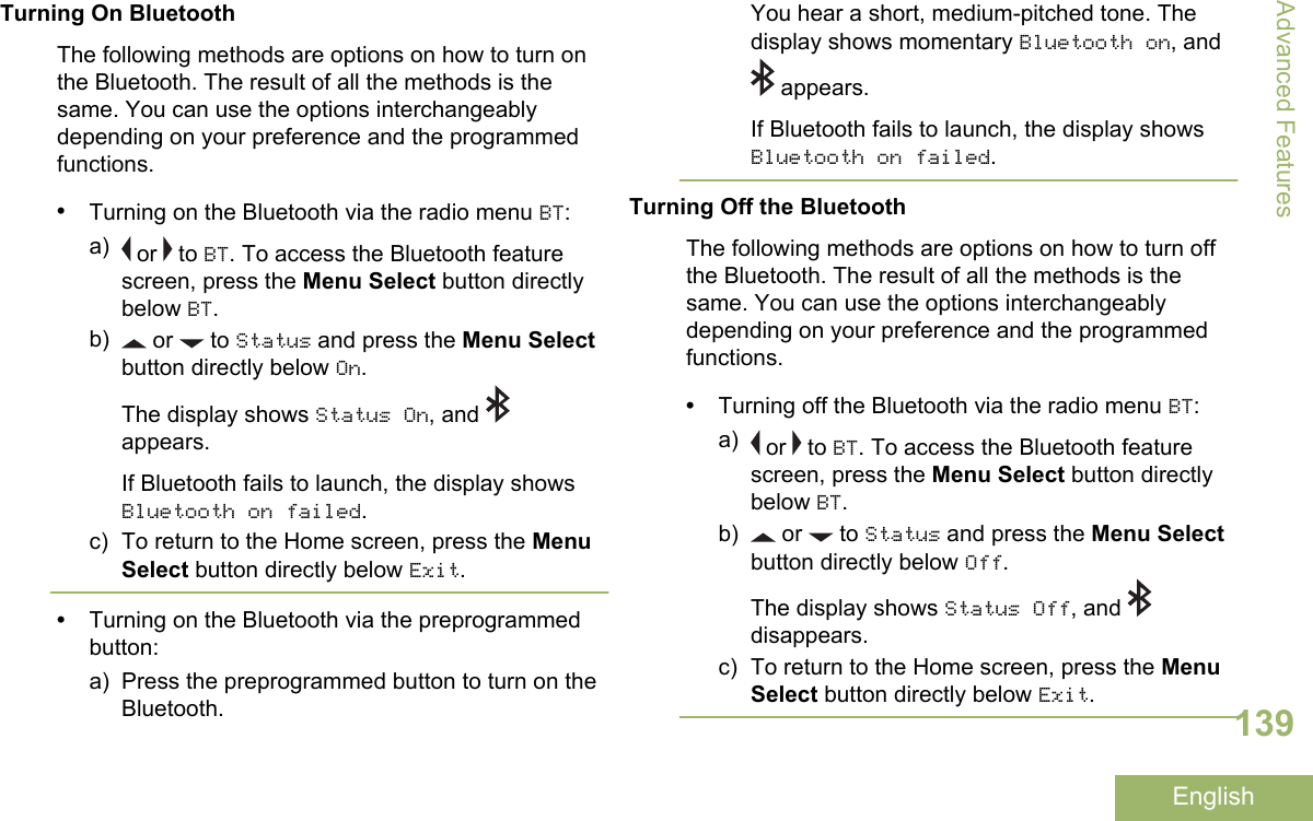 Turning On BluetoothThe following methods are options on how to turn onthe Bluetooth. The result of all the methods is thesame. You can use the options interchangeablydepending on your preference and the programmedfunctions.•Turning on the Bluetooth via the radio menu BT:a)  or   to BT. To access the Bluetooth featurescreen, press the Menu Select button directlybelow BT.b)  or   to Status and press the Menu Selectbutton directly below On.The display shows Status On, and appears.If Bluetooth fails to launch, the display showsBluetooth on failed.c) To return to the Home screen, press the MenuSelect button directly below Exit.•Turning on the Bluetooth via the preprogrammedbutton:a) Press the preprogrammed button to turn on theBluetooth.You hear a short, medium-pitched tone. Thedisplay shows momentary Bluetooth on, and appears.If Bluetooth fails to launch, the display showsBluetooth on failed.Turning Off the BluetoothThe following methods are options on how to turn offthe Bluetooth. The result of all the methods is thesame. You can use the options interchangeablydepending on your preference and the programmedfunctions.•Turning off the Bluetooth via the radio menu BT:a)  or   to BT. To access the Bluetooth featurescreen, press the Menu Select button directlybelow BT.b)  or   to Status and press the Menu Selectbutton directly below Off.The display shows Status Off, and disappears.c) To return to the Home screen, press the MenuSelect button directly below Exit.Advanced Features139English