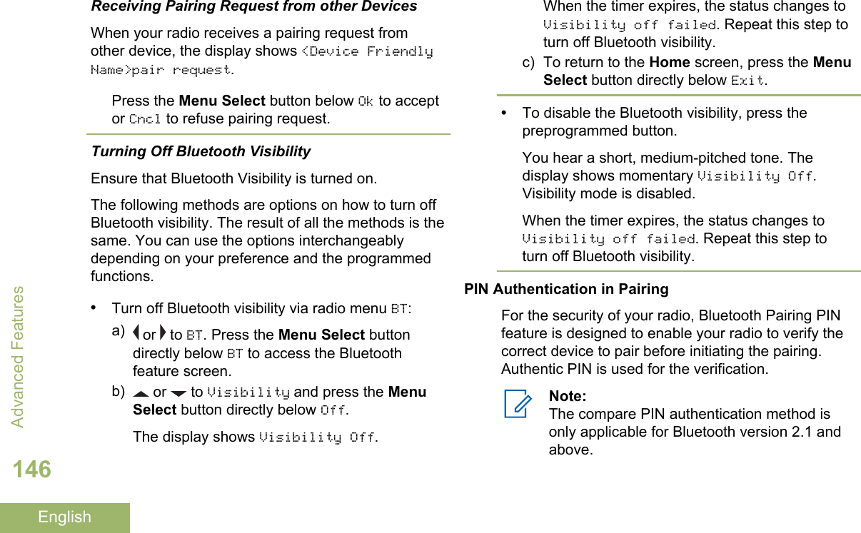 Receiving Pairing Request from other DevicesWhen your radio receives a pairing request fromother device, the display shows &lt;Device FriendlyName&gt;pair request.Press the Menu Select button below Ok to acceptor Cncl to refuse pairing request.Turning Off Bluetooth VisibilityEnsure that Bluetooth Visibility is turned on.The following methods are options on how to turn offBluetooth visibility. The result of all the methods is thesame. You can use the options interchangeablydepending on your preference and the programmedfunctions.•Turn off Bluetooth visibility via radio menu BT:a)  or   to BT. Press the Menu Select buttondirectly below BT to access the Bluetoothfeature screen.b)  or   to Visibility and press the MenuSelect button directly below Off.The display shows Visibility Off.When the timer expires, the status changes toVisibility off failed. Repeat this step toturn off Bluetooth visibility.c) To return to the Home screen, press the MenuSelect button directly below Exit.•To disable the Bluetooth visibility, press thepreprogrammed button.You hear a short, medium-pitched tone. Thedisplay shows momentary Visibility Off.Visibility mode is disabled.When the timer expires, the status changes toVisibility off failed. Repeat this step toturn off Bluetooth visibility.PIN Authentication in PairingFor the security of your radio, Bluetooth Pairing PINfeature is designed to enable your radio to verify thecorrect device to pair before initiating the pairing.Authentic PIN is used for the verification.Note:The compare PIN authentication method isonly applicable for Bluetooth version 2.1 andabove.Advanced Features146English