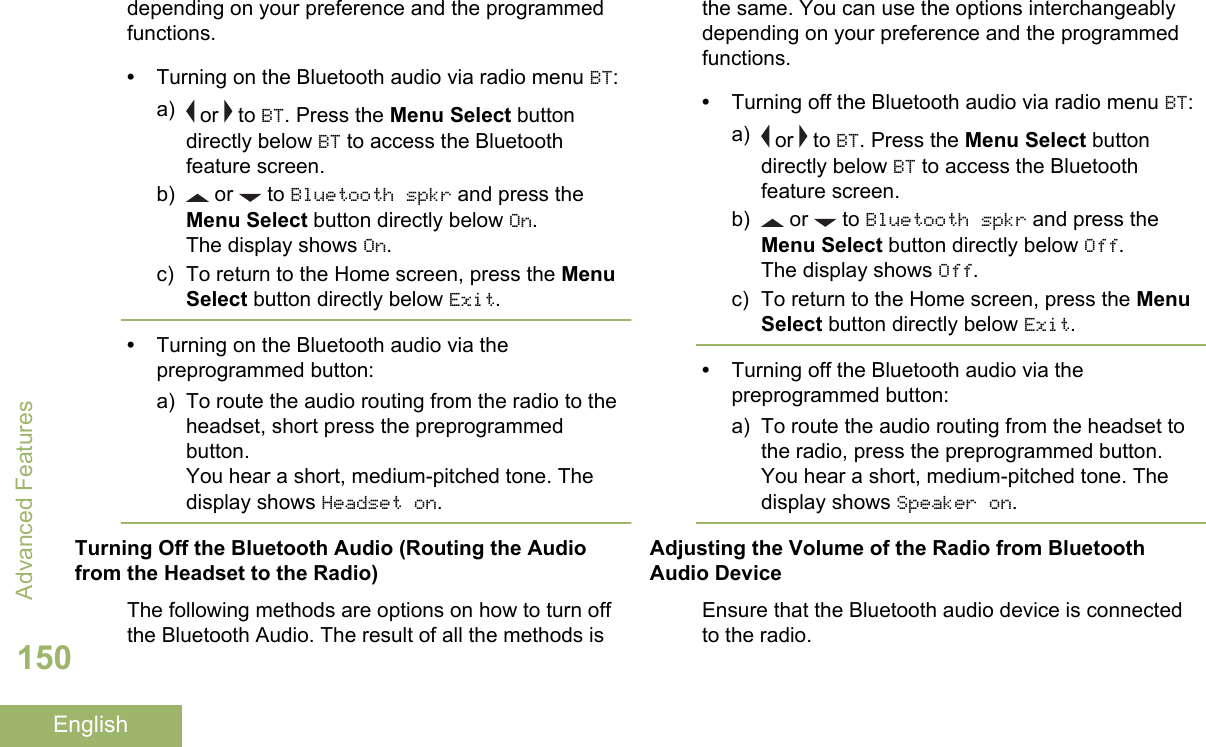 depending on your preference and the programmedfunctions.•Turning on the Bluetooth audio via radio menu BT:a)  or   to BT. Press the Menu Select buttondirectly below BT to access the Bluetoothfeature screen.b)  or   to Bluetooth spkr and press theMenu Select button directly below On.The display shows On.c) To return to the Home screen, press the MenuSelect button directly below Exit.•Turning on the Bluetooth audio via thepreprogrammed button:a) To route the audio routing from the radio to theheadset, short press the preprogrammedbutton.You hear a short, medium-pitched tone. Thedisplay shows Headset on.Turning Off the Bluetooth Audio (Routing the Audiofrom the Headset to the Radio)The following methods are options on how to turn offthe Bluetooth Audio. The result of all the methods isthe same. You can use the options interchangeablydepending on your preference and the programmedfunctions.•Turning off the Bluetooth audio via radio menu BT:a)  or   to BT. Press the Menu Select buttondirectly below BT to access the Bluetoothfeature screen.b)  or   to Bluetooth spkr and press theMenu Select button directly below Off.The display shows Off.c) To return to the Home screen, press the MenuSelect button directly below Exit.•Turning off the Bluetooth audio via thepreprogrammed button:a) To route the audio routing from the headset tothe radio, press the preprogrammed button.You hear a short, medium-pitched tone. Thedisplay shows Speaker on.Adjusting the Volume of the Radio from BluetoothAudio DeviceEnsure that the Bluetooth audio device is connectedto the radio.Advanced Features150English