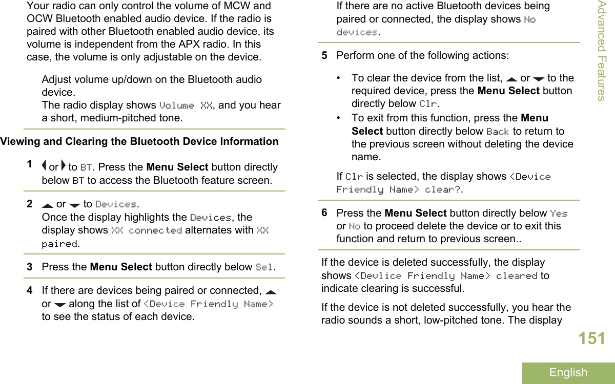 Your radio can only control the volume of MCW andOCW Bluetooth enabled audio device. If the radio ispaired with other Bluetooth enabled audio device, itsvolume is independent from the APX radio. In thiscase, the volume is only adjustable on the device.Adjust volume up/down on the Bluetooth audiodevice.The radio display shows Volume XX, and you heara short, medium-pitched tone.Viewing and Clearing the Bluetooth Device Information1 or   to BT. Press the Menu Select button directlybelow BT to access the Bluetooth feature screen.2 or   to Devices.Once the display highlights the Devices, thedisplay shows XX connected alternates with XXpaired.3Press the Menu Select button directly below Sel.4If there are devices being paired or connected, or   along the list of &lt;Device Friendly Name&gt;to see the status of each device.If there are no active Bluetooth devices beingpaired or connected, the display shows Nodevices.5Perform one of the following actions:• To clear the device from the list,   or   to therequired device, press the Menu Select buttondirectly below Clr.• To exit from this function, press the MenuSelect button directly below Back to return tothe previous screen without deleting the devicename.If Clr is selected, the display shows &lt;DeviceFriendly Name&gt; clear?.6Press the Menu Select button directly below Yesor No to proceed delete the device or to exit thisfunction and return to previous screen..If the device is deleted successfully, the displayshows &lt;Devlice Friendly Name&gt; cleared toindicate clearing is successful.If the device is not deleted successfully, you hear theradio sounds a short, low-pitched tone. The displayAdvanced Features151English