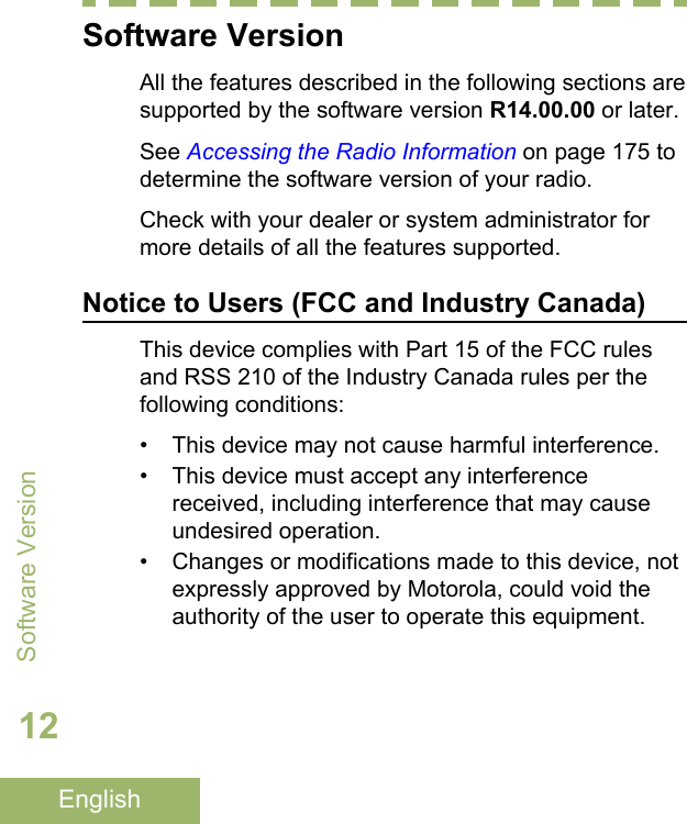 Software VersionAll the features described in the following sections aresupported by the software version R14.00.00 or later.See Accessing the Radio Information on page 175 todetermine the software version of your radio.Check with your dealer or system administrator formore details of all the features supported.Notice to Users (FCC and Industry Canada)This device complies with Part 15 of the FCC rulesand RSS 210 of the Industry Canada rules per thefollowing conditions:• This device may not cause harmful interference.• This device must accept any interferencereceived, including interference that may causeundesired operation.• Changes or modifications made to this device, notexpressly approved by Motorola, could void theauthority of the user to operate this equipment.Software Version12English