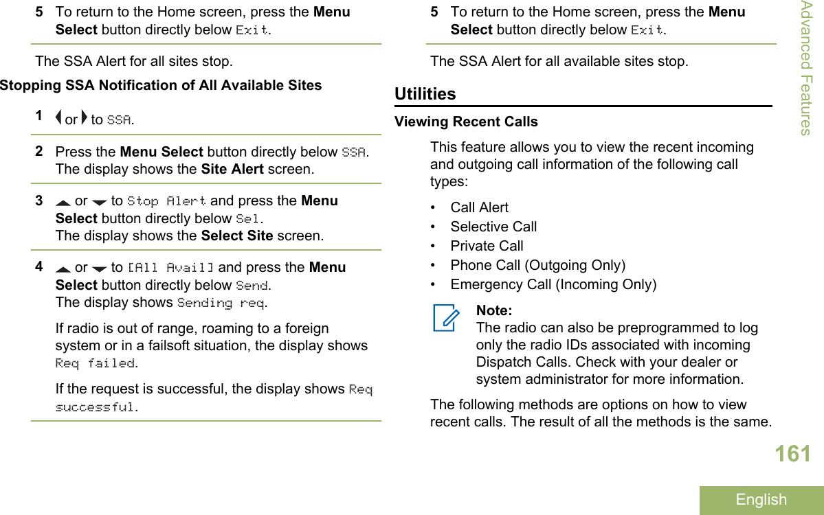 5To return to the Home screen, press the MenuSelect button directly below Exit.The SSA Alert for all sites stop.Stopping SSA Notification of All Available Sites1 or   to SSA.2Press the Menu Select button directly below SSA.The display shows the Site Alert screen.3 or   to Stop Alert and press the MenuSelect button directly below Sel.The display shows the Select Site screen.4 or   to [All Avail] and press the MenuSelect button directly below Send.The display shows Sending req.If radio is out of range, roaming to a foreignsystem or in a failsoft situation, the display showsReq failed.If the request is successful, the display shows Reqsuccessful.5To return to the Home screen, press the MenuSelect button directly below Exit.The SSA Alert for all available sites stop.UtilitiesViewing Recent CallsThis feature allows you to view the recent incomingand outgoing call information of the following calltypes:• Call Alert• Selective Call• Private Call• Phone Call (Outgoing Only)• Emergency Call (Incoming Only)Note:The radio can also be preprogrammed to logonly the radio IDs associated with incomingDispatch Calls. Check with your dealer orsystem administrator for more information.The following methods are options on how to viewrecent calls. The result of all the methods is the same.Advanced Features161English