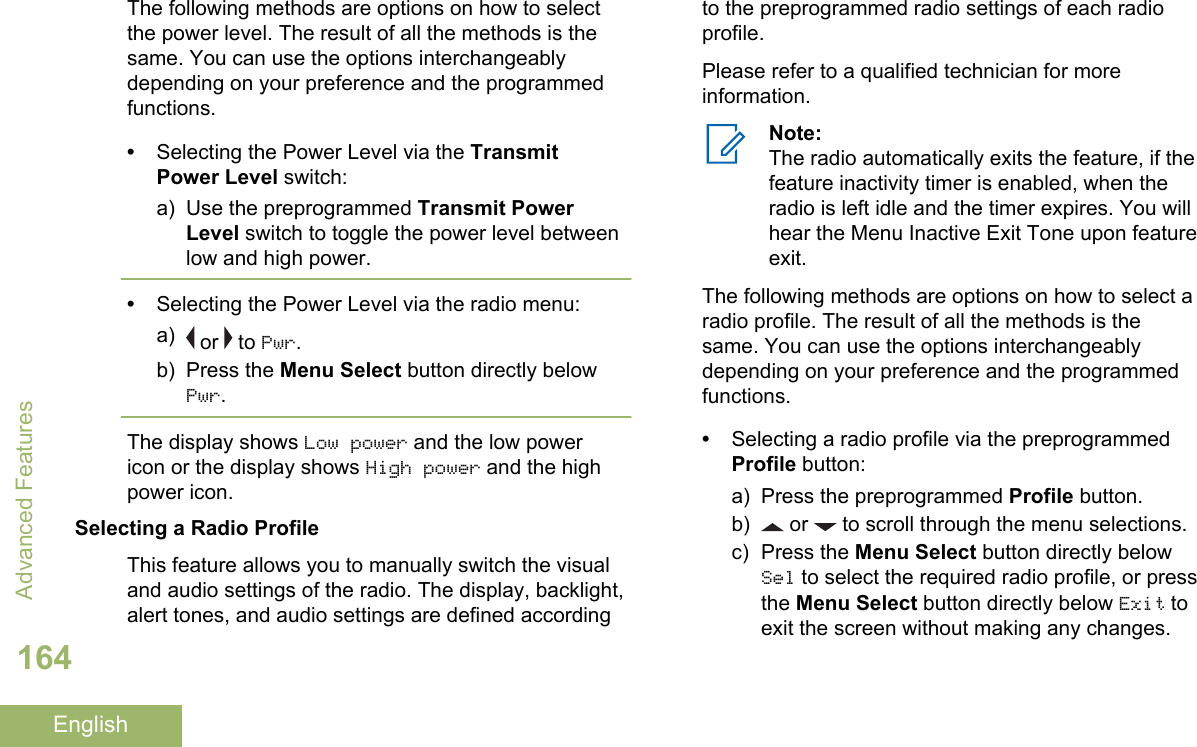 The following methods are options on how to selectthe power level. The result of all the methods is thesame. You can use the options interchangeablydepending on your preference and the programmedfunctions.•Selecting the Power Level via the TransmitPower Level switch:a) Use the preprogrammed Transmit PowerLevel switch to toggle the power level betweenlow and high power.•Selecting the Power Level via the radio menu:a)  or   to Pwr.b) Press the Menu Select button directly belowPwr.The display shows Low power and the low powericon or the display shows High power and the highpower icon.Selecting a Radio ProfileThis feature allows you to manually switch the visualand audio settings of the radio. The display, backlight,alert tones, and audio settings are defined accordingto the preprogrammed radio settings of each radioprofile.Please refer to a qualified technician for moreinformation.Note:The radio automatically exits the feature, if thefeature inactivity timer is enabled, when theradio is left idle and the timer expires. You willhear the Menu Inactive Exit Tone upon featureexit.The following methods are options on how to select aradio profile. The result of all the methods is thesame. You can use the options interchangeablydepending on your preference and the programmedfunctions.•Selecting a radio profile via the preprogrammedProfile button:a) Press the preprogrammed Profile button.b)  or   to scroll through the menu selections.c) Press the Menu Select button directly belowSel to select the required radio profile, or pressthe Menu Select button directly below Exit toexit the screen without making any changes.Advanced Features164English