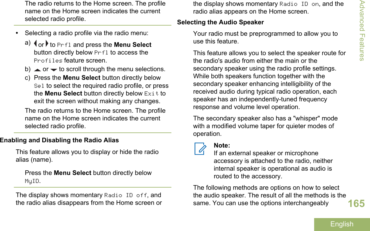 The radio returns to the Home screen. The profilename on the Home screen indicates the currentselected radio profile.•Selecting a radio profile via the radio menu:a)  or   to Prfl and press the Menu Selectbutton directly below Prfl to access theProfiles feature screen.b)  or   to scroll through the menu selections.c) Press the Menu Select button directly belowSel to select the required radio profile, or pressthe Menu Select button directly below Exit toexit the screen without making any changes.The radio returns to the Home screen. The profilename on the Home screen indicates the currentselected radio profile.Enabling and Disabling the Radio AliasThis feature allows you to display or hide the radioalias (name).Press the Menu Select button directly belowMyID.The display shows momentary Radio ID off, andthe radio alias disappears from the Home screen orthe display shows momentary Radio ID on, and theradio alias appears on the Home screen.Selecting the Audio SpeakerYour radio must be preprogrammed to allow you touse this feature.This feature allows you to select the speaker route forthe radio&apos;s audio from either the main or thesecondary speaker using the radio profile settings.While both speakers function together with thesecondary speaker enhancing intelligibility of thereceived audio during typical radio operation, eachspeaker has an independently-tuned frequencyresponse and volume level operation.The secondary speaker also has a &quot;whisper&quot; modewith a modified volume taper for quieter modes ofoperation.Note:If an external speaker or microphoneaccessory is attached to the radio, neitherinternal speaker is operational as audio isrouted to the accessory.The following methods are options on how to selectthe audio speaker. The result of all the methods is thesame. You can use the options interchangeablyAdvanced Features165English