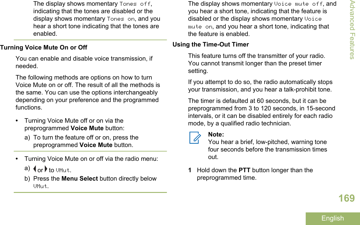 The display shows momentary Tones off,indicating that the tones are disabled or thedisplay shows momentary Tones on, and youhear a short tone indicating that the tones areenabled.Turning Voice Mute On or OffYou can enable and disable voice transmission, ifneeded.The following methods are options on how to turnVoice Mute on or off. The result of all the methods isthe same. You can use the options interchangeablydepending on your preference and the programmedfunctions.•Turning Voice Mute off or on via thepreprogrammed Voice Mute button:a) To turn the feature off or on, press thepreprogrammed Voice Mute button.•Turning Voice Mute on or off via the radio menu:a)  or   to VMut.b) Press the Menu Select button directly belowVMut.The display shows momentary Voice mute off, andyou hear a short tone, indicating that the feature isdisabled or the display shows momentary Voicemute on, and you hear a short tone, indicating thatthe feature is enabled.Using the Time-Out TimerThis feature turns off the transmitter of your radio.You cannot transmit longer than the preset timersetting.If you attempt to do so, the radio automatically stopsyour transmission, and you hear a talk-prohibit tone.The timer is defaulted at 60 seconds, but it can bepreprogrammed from 3 to 120 seconds, in 15-secondintervals, or it can be disabled entirely for each radiomode, by a qualified radio technician.Note:You hear a brief, low-pitched, warning tonefour seconds before the transmission timesout.1Hold down the PTT button longer than thepreprogrammed time.Advanced Features169English