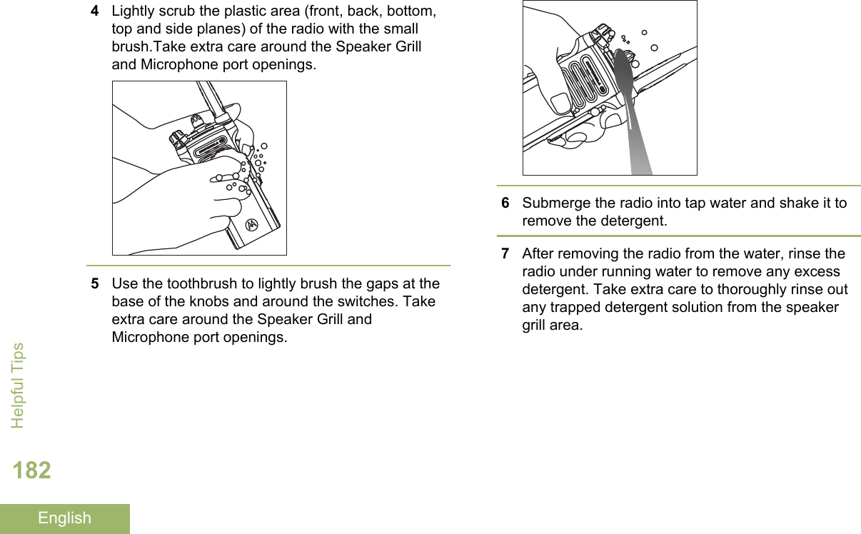 4Lightly scrub the plastic area (front, back, bottom,top and side planes) of the radio with the smallbrush.Take extra care around the Speaker Grilland Microphone port openings.5Use the toothbrush to lightly brush the gaps at thebase of the knobs and around the switches. Takeextra care around the Speaker Grill andMicrophone port openings.6Submerge the radio into tap water and shake it toremove the detergent.7After removing the radio from the water, rinse theradio under running water to remove any excessdetergent. Take extra care to thoroughly rinse outany trapped detergent solution from the speakergrill area.Helpful Tips182English