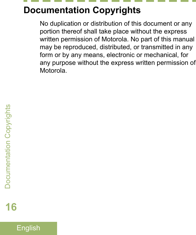 Documentation CopyrightsNo duplication or distribution of this document or anyportion thereof shall take place without the expresswritten permission of Motorola. No part of this manualmay be reproduced, distributed, or transmitted in anyform or by any means, electronic or mechanical, forany purpose without the express written permission ofMotorola.Documentation Copyrights16English