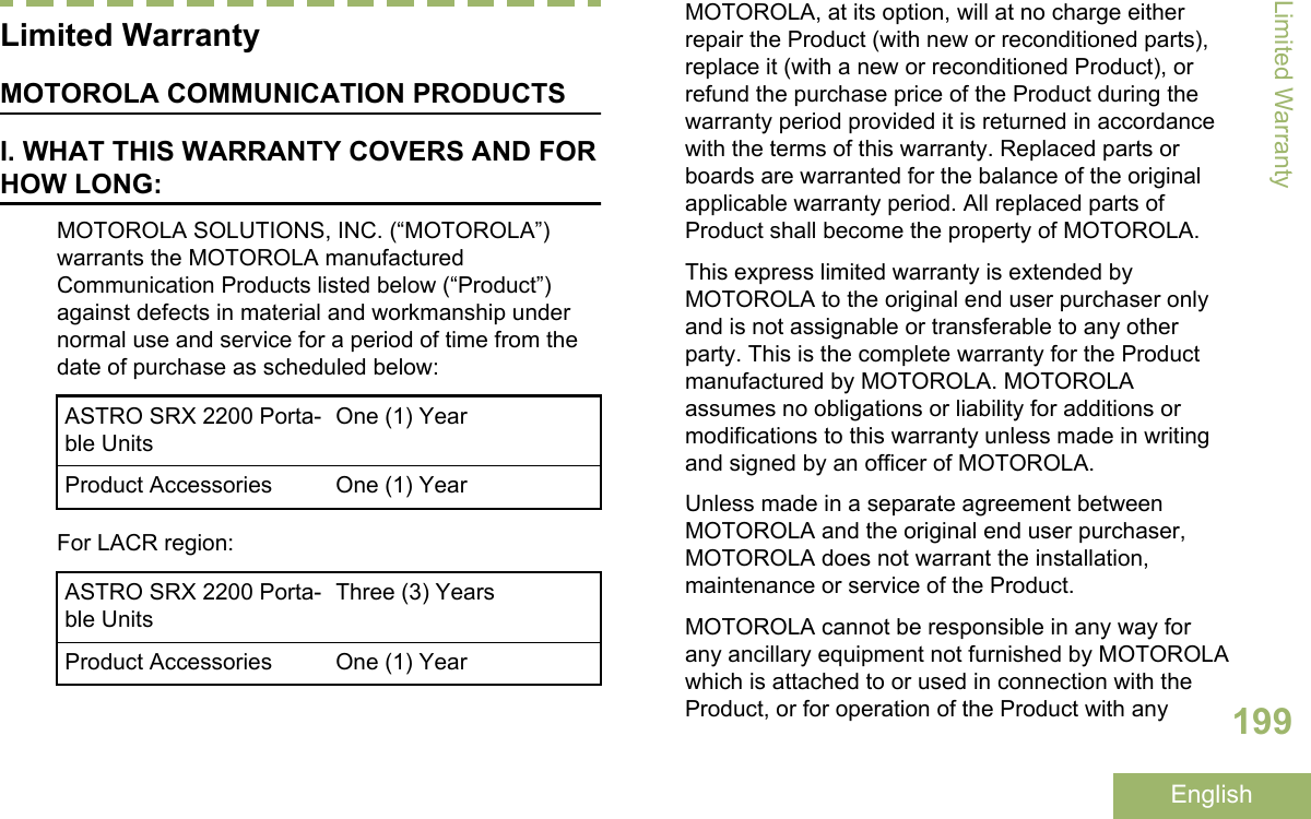 Limited WarrantyMOTOROLA COMMUNICATION PRODUCTSI. WHAT THIS WARRANTY COVERS AND FORHOW LONG:MOTOROLA SOLUTIONS, INC. (“MOTOROLA”)warrants the MOTOROLA manufacturedCommunication Products listed below (“Product”)against defects in material and workmanship undernormal use and service for a period of time from thedate of purchase as scheduled below:ASTRO SRX 2200 Porta-ble UnitsOne (1) YearProduct Accessories One (1) YearFor LACR region:ASTRO SRX 2200 Porta-ble UnitsThree (3) YearsProduct Accessories One (1) YearMOTOROLA, at its option, will at no charge eitherrepair the Product (with new or reconditioned parts),replace it (with a new or reconditioned Product), orrefund the purchase price of the Product during thewarranty period provided it is returned in accordancewith the terms of this warranty. Replaced parts orboards are warranted for the balance of the originalapplicable warranty period. All replaced parts ofProduct shall become the property of MOTOROLA.This express limited warranty is extended byMOTOROLA to the original end user purchaser onlyand is not assignable or transferable to any otherparty. This is the complete warranty for the Productmanufactured by MOTOROLA. MOTOROLAassumes no obligations or liability for additions ormodifications to this warranty unless made in writingand signed by an officer of MOTOROLA.Unless made in a separate agreement betweenMOTOROLA and the original end user purchaser,MOTOROLA does not warrant the installation,maintenance or service of the Product.MOTOROLA cannot be responsible in any way forany ancillary equipment not furnished by MOTOROLAwhich is attached to or used in connection with theProduct, or for operation of the Product with anyLimited Warranty199English