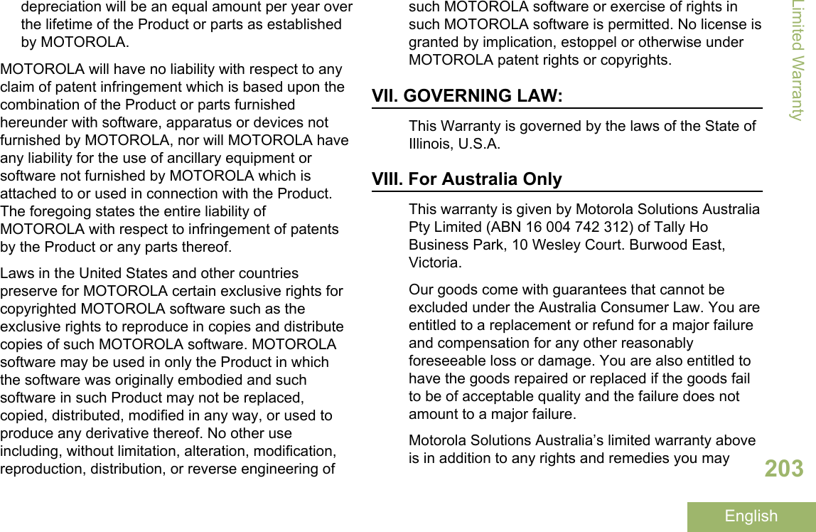 depreciation will be an equal amount per year overthe lifetime of the Product or parts as establishedby MOTOROLA.MOTOROLA will have no liability with respect to anyclaim of patent infringement which is based upon thecombination of the Product or parts furnishedhereunder with software, apparatus or devices notfurnished by MOTOROLA, nor will MOTOROLA haveany liability for the use of ancillary equipment orsoftware not furnished by MOTOROLA which isattached to or used in connection with the Product.The foregoing states the entire liability ofMOTOROLA with respect to infringement of patentsby the Product or any parts thereof.Laws in the United States and other countriespreserve for MOTOROLA certain exclusive rights forcopyrighted MOTOROLA software such as theexclusive rights to reproduce in copies and distributecopies of such MOTOROLA software. MOTOROLAsoftware may be used in only the Product in whichthe software was originally embodied and suchsoftware in such Product may not be replaced,copied, distributed, modified in any way, or used toproduce any derivative thereof. No other useincluding, without limitation, alteration, modification,reproduction, distribution, or reverse engineering ofsuch MOTOROLA software or exercise of rights insuch MOTOROLA software is permitted. No license isgranted by implication, estoppel or otherwise underMOTOROLA patent rights or copyrights.VII. GOVERNING LAW:This Warranty is governed by the laws of the State ofIllinois, U.S.A.VIII. For Australia OnlyThis warranty is given by Motorola Solutions AustraliaPty Limited (ABN 16 004 742 312) of Tally HoBusiness Park, 10 Wesley Court. Burwood East,Victoria.Our goods come with guarantees that cannot beexcluded under the Australia Consumer Law. You areentitled to a replacement or refund for a major failureand compensation for any other reasonablyforeseeable loss or damage. You are also entitled tohave the goods repaired or replaced if the goods failto be of acceptable quality and the failure does notamount to a major failure.Motorola Solutions Australia’s limited warranty aboveis in addition to any rights and remedies you mayLimited Warranty203English