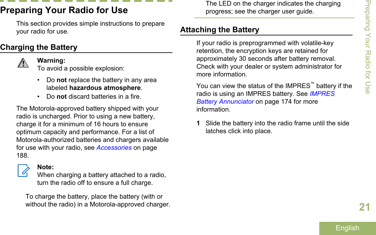 Preparing Your Radio for UseThis section provides simple instructions to prepareyour radio for use.Charging the BatteryWarning:To avoid a possible explosion:• Do not replace the battery in any arealabeled hazardous atmosphere.• Do not discard batteries in a fire.The Motorola-approved battery shipped with yourradio is uncharged. Prior to using a new battery,charge it for a minimum of 16 hours to ensureoptimum capacity and performance. For a list ofMotorola-authorized batteries and chargers availablefor use with your radio, see Accessories on page188.Note:When charging a battery attached to a radio,turn the radio off to ensure a full charge.To charge the battery, place the battery (with orwithout the radio) in a Motorola-approved charger.The LED on the charger indicates the chargingprogress; see the charger user guide.Attaching the BatteryIf your radio is preprogrammed with volatile-keyretention, the encryption keys are retained forapproximately 30 seconds after battery removal.Check with your dealer or system administrator formore information.You can view the status of the IMPRES™ battery if theradio is using an IMPRES battery. See IMPRESBattery Annunciator on page 174 for moreinformation.1Slide the battery into the radio frame until the sidelatches click into place.Preparing Your Radio for Use21English