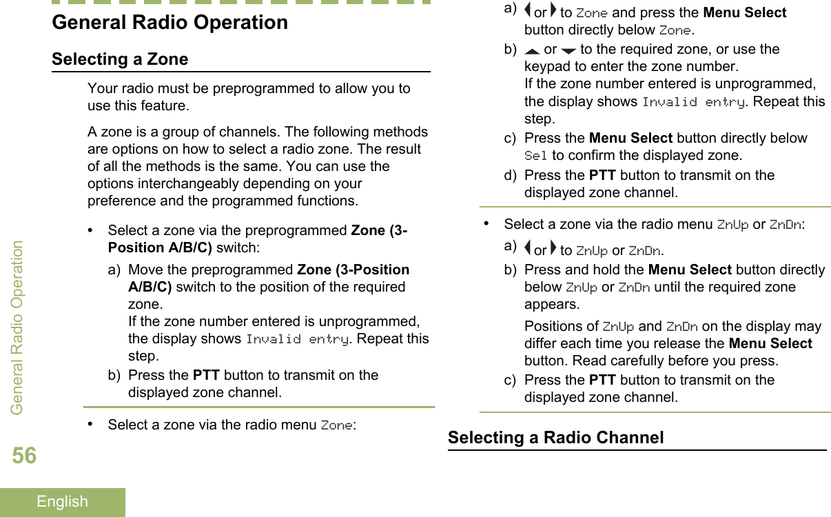 General Radio OperationSelecting a ZoneYour radio must be preprogrammed to allow you touse this feature.A zone is a group of channels. The following methodsare options on how to select a radio zone. The resultof all the methods is the same. You can use theoptions interchangeably depending on yourpreference and the programmed functions.•Select a zone via the preprogrammed Zone (3-Position A/B/C) switch:a) Move the preprogrammed Zone (3-PositionA/B/C) switch to the position of the requiredzone.If the zone number entered is unprogrammed,the display shows Invalid entry. Repeat thisstep.b) Press the PTT button to transmit on thedisplayed zone channel.•Select a zone via the radio menu Zone:a)  or   to Zone and press the Menu Selectbutton directly below Zone.b)  or   to the required zone, or use thekeypad to enter the zone number.If the zone number entered is unprogrammed,the display shows Invalid entry. Repeat thisstep.c) Press the Menu Select button directly belowSel to confirm the displayed zone.d) Press the PTT button to transmit on thedisplayed zone channel.•Select a zone via the radio menu ZnUp or ZnDn:a)  or   to ZnUp or ZnDn.b) Press and hold the Menu Select button directlybelow ZnUp or ZnDn until the required zoneappears.Positions of ZnUp and ZnDn on the display maydiffer each time you release the Menu Selectbutton. Read carefully before you press.c) Press the PTT button to transmit on thedisplayed zone channel.Selecting a Radio ChannelGeneral Radio Operation56English