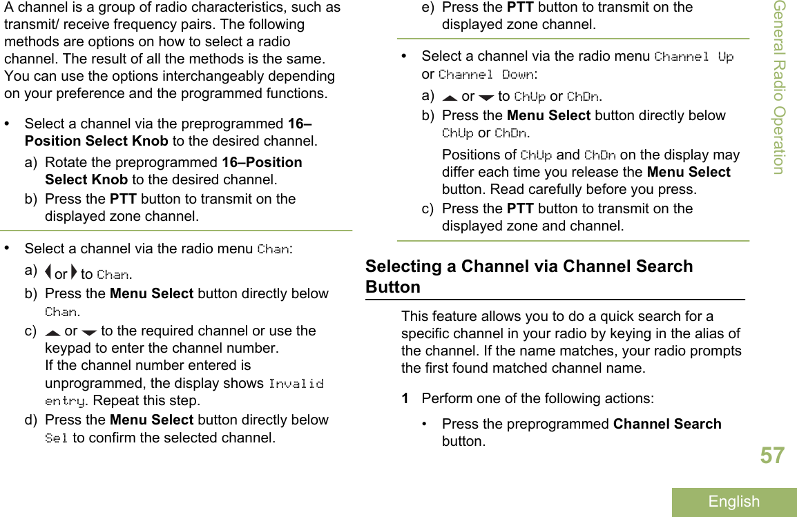 A channel is a group of radio characteristics, such astransmit/ receive frequency pairs. The followingmethods are options on how to select a radiochannel. The result of all the methods is the same.You can use the options interchangeably dependingon your preference and the programmed functions.•Select a channel via the preprogrammed 16–Position Select Knob to the desired channel.a) Rotate the preprogrammed 16–PositionSelect Knob to the desired channel.b) Press the PTT button to transmit on thedisplayed zone channel.•Select a channel via the radio menu Chan:a)  or   to Chan.b) Press the Menu Select button directly belowChan.c)  or   to the required channel or use thekeypad to enter the channel number.If the channel number entered isunprogrammed, the display shows Invalidentry. Repeat this step.d) Press the Menu Select button directly belowSel to confirm the selected channel.e) Press the PTT button to transmit on thedisplayed zone channel.•Select a channel via the radio menu Channel Upor Channel Down:a)  or   to ChUp or ChDn.b) Press the Menu Select button directly belowChUp or ChDn.Positions of ChUp and ChDn on the display maydiffer each time you release the Menu Selectbutton. Read carefully before you press.c) Press the PTT button to transmit on thedisplayed zone and channel.Selecting a Channel via Channel SearchButtonThis feature allows you to do a quick search for aspecific channel in your radio by keying in the alias ofthe channel. If the name matches, your radio promptsthe first found matched channel name.1Perform one of the following actions:• Press the preprogrammed Channel Searchbutton.General Radio Operation57English