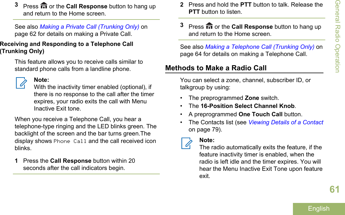 3Press   or the Call Response button to hang upand return to the Home screen.See also Making a Private Call (Trunking Only) onpage 62 for details on making a Private Call.Receiving and Responding to a Telephone Call(Trunking Only)This feature allows you to receive calls similar tostandard phone calls from a landline phone.Note:With the inactivity timer enabled (optional), ifthere is no response to the call after the timerexpires, your radio exits the call with MenuInactive Exit tone.When you receive a Telephone Call, you hear atelephone-type ringing and the LED blinks green. Thebacklight of the screen and the bar turns green.Thedisplay shows Phone Call and the call received iconblinks.1Press the Call Response button within 20seconds after the call indicators begin.2Press and hold the PTT button to talk. Release thePTT button to listen.3Press   or the Call Response button to hang upand return to the Home screen.See also Making a Telephone Call (Trunking Only) onpage 64 for details on making a Telephone Call.Methods to Make a Radio CallYou can select a zone, channel, subscriber ID, ortalkgroup by using:• The preprogrammed Zone switch.• The 16-Position Select Channel Knob.• A preprogrammed One Touch Call button.• The Contacts list (see Viewing Details of a Contacton page 79).Note:The radio automatically exits the feature, if thefeature inactivity timer is enabled, when theradio is left idle and the timer expires. You willhear the Menu Inactive Exit Tone upon featureexit.General Radio Operation61English