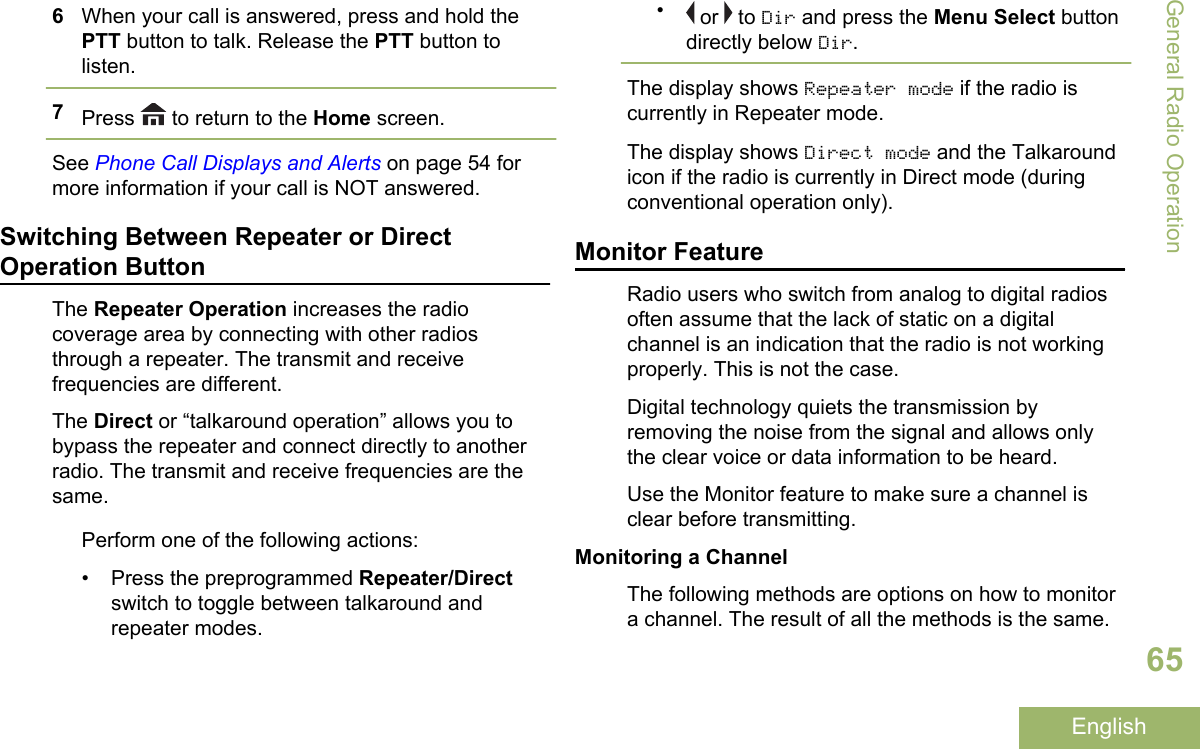 6When your call is answered, press and hold thePTT button to talk. Release the PTT button tolisten.7Press   to return to the Home screen.See Phone Call Displays and Alerts on page 54 formore information if your call is NOT answered.Switching Between Repeater or DirectOperation ButtonThe Repeater Operation increases the radiocoverage area by connecting with other radiosthrough a repeater. The transmit and receivefrequencies are different.The Direct or “talkaround operation” allows you tobypass the repeater and connect directly to anotherradio. The transmit and receive frequencies are thesame.Perform one of the following actions:• Press the preprogrammed Repeater/Directswitch to toggle between talkaround andrepeater modes.• or   to Dir and press the Menu Select buttondirectly below Dir.The display shows Repeater mode if the radio iscurrently in Repeater mode.The display shows Direct mode and the Talkaroundicon if the radio is currently in Direct mode (duringconventional operation only).Monitor FeatureRadio users who switch from analog to digital radiosoften assume that the lack of static on a digitalchannel is an indication that the radio is not workingproperly. This is not the case.Digital technology quiets the transmission byremoving the noise from the signal and allows onlythe clear voice or data information to be heard.Use the Monitor feature to make sure a channel isclear before transmitting.Monitoring a ChannelThe following methods are options on how to monitora channel. The result of all the methods is the same.General Radio Operation65English