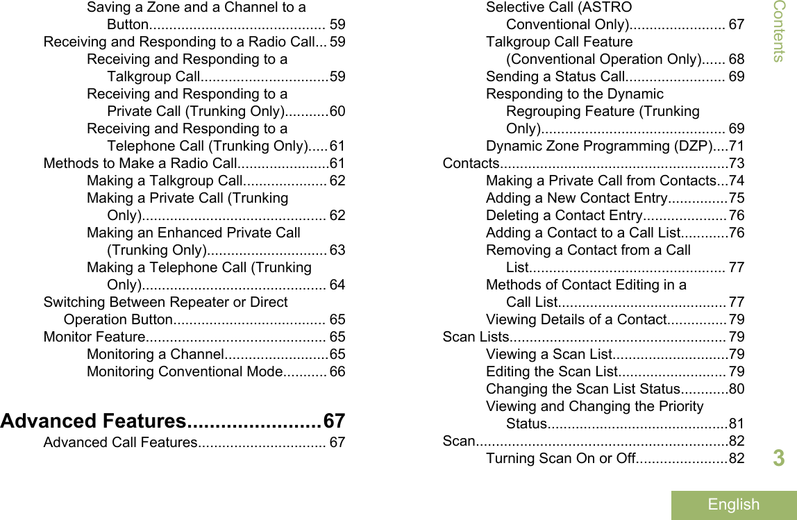 Saving a Zone and a Channel to aButton............................................ 59Receiving and Responding to a Radio Call... 59Receiving and Responding to aTalkgroup Call................................59Receiving and Responding to aPrivate Call (Trunking Only)...........60Receiving and Responding to aTelephone Call (Trunking Only).....61Methods to Make a Radio Call.......................61Making a Talkgroup Call..................... 62Making a Private Call (TrunkingOnly).............................................. 62Making an Enhanced Private Call(Trunking Only).............................. 63Making a Telephone Call (TrunkingOnly).............................................. 64Switching Between Repeater or DirectOperation Button...................................... 65Monitor Feature............................................. 65Monitoring a Channel..........................65Monitoring Conventional Mode........... 66Advanced Features........................67Advanced Call Features................................ 67Selective Call (ASTROConventional Only)........................ 67Talkgroup Call Feature(Conventional Operation Only)...... 68Sending a Status Call......................... 69Responding to the DynamicRegrouping Feature (TrunkingOnly).............................................. 69Dynamic Zone Programming (DZP)....71Contacts.........................................................73Making a Private Call from Contacts...74Adding a New Contact Entry...............75Deleting a Contact Entry.....................76Adding a Contact to a Call List............76Removing a Contact from a CallList................................................. 77Methods of Contact Editing in aCall List.......................................... 77Viewing Details of a Contact...............79Scan Lists...................................................... 79Viewing a Scan List.............................79Editing the Scan List........................... 79Changing the Scan List Status............80Viewing and Changing the PriorityStatus.............................................81Scan...............................................................82Turning Scan On or Off.......................82Contents3English