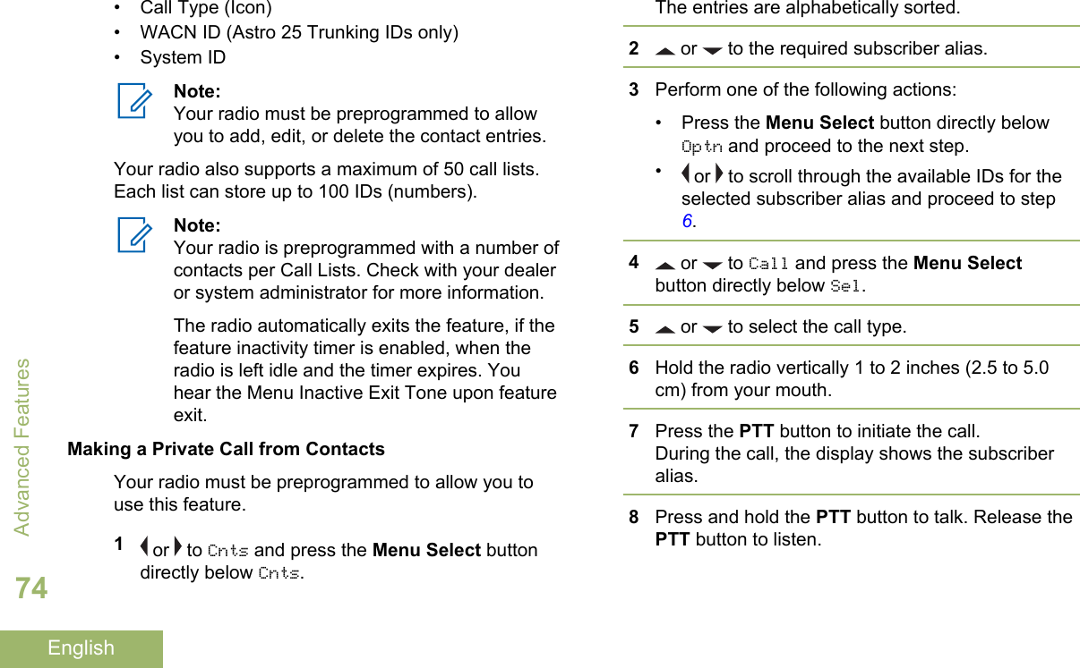 • Call Type (Icon)• WACN ID (Astro 25 Trunking IDs only)• System IDNote:Your radio must be preprogrammed to allowyou to add, edit, or delete the contact entries.Your radio also supports a maximum of 50 call lists.Each list can store up to 100 IDs (numbers).Note:Your radio is preprogrammed with a number ofcontacts per Call Lists. Check with your dealeror system administrator for more information.The radio automatically exits the feature, if thefeature inactivity timer is enabled, when theradio is left idle and the timer expires. Youhear the Menu Inactive Exit Tone upon featureexit.Making a Private Call from ContactsYour radio must be preprogrammed to allow you touse this feature.1 or   to Cnts and press the Menu Select buttondirectly below Cnts.The entries are alphabetically sorted.2 or   to the required subscriber alias.3Perform one of the following actions:• Press the Menu Select button directly belowOptn and proceed to the next step.• or   to scroll through the available IDs for theselected subscriber alias and proceed to step 6.4 or   to Call and press the Menu Selectbutton directly below Sel.5 or   to select the call type.6Hold the radio vertically 1 to 2 inches (2.5 to 5.0cm) from your mouth.7Press the PTT button to initiate the call.During the call, the display shows the subscriberalias.8Press and hold the PTT button to talk. Release thePTT button to listen.Advanced Features74English