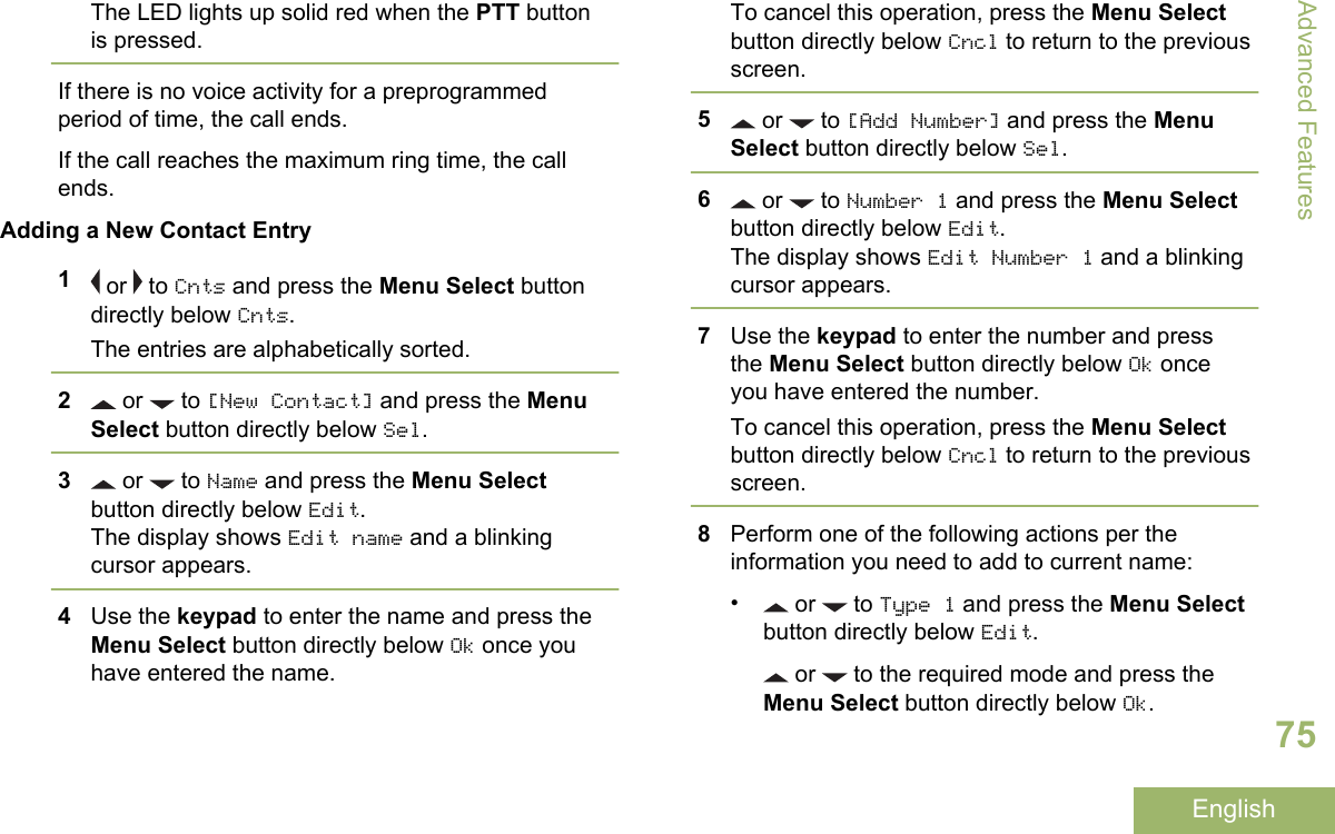 The LED lights up solid red when the PTT buttonis pressed.If there is no voice activity for a preprogrammedperiod of time, the call ends.If the call reaches the maximum ring time, the callends.Adding a New Contact Entry1 or   to Cnts and press the Menu Select buttondirectly below Cnts.The entries are alphabetically sorted.2 or   to [New Contact] and press the MenuSelect button directly below Sel.3 or   to Name and press the Menu Selectbutton directly below Edit.The display shows Edit name and a blinkingcursor appears.4Use the keypad to enter the name and press theMenu Select button directly below Ok once youhave entered the name.To cancel this operation, press the Menu Selectbutton directly below Cncl to return to the previousscreen.5 or   to [Add Number] and press the MenuSelect button directly below Sel.6 or   to Number 1 and press the Menu Selectbutton directly below Edit.The display shows Edit Number 1 and a blinkingcursor appears.7Use the keypad to enter the number and pressthe Menu Select button directly below Ok onceyou have entered the number.To cancel this operation, press the Menu Selectbutton directly below Cncl to return to the previousscreen.8Perform one of the following actions per theinformation you need to add to current name:• or   to Type 1 and press the Menu Selectbutton directly below Edit. or   to the required mode and press theMenu Select button directly below Ok.Advanced Features75English