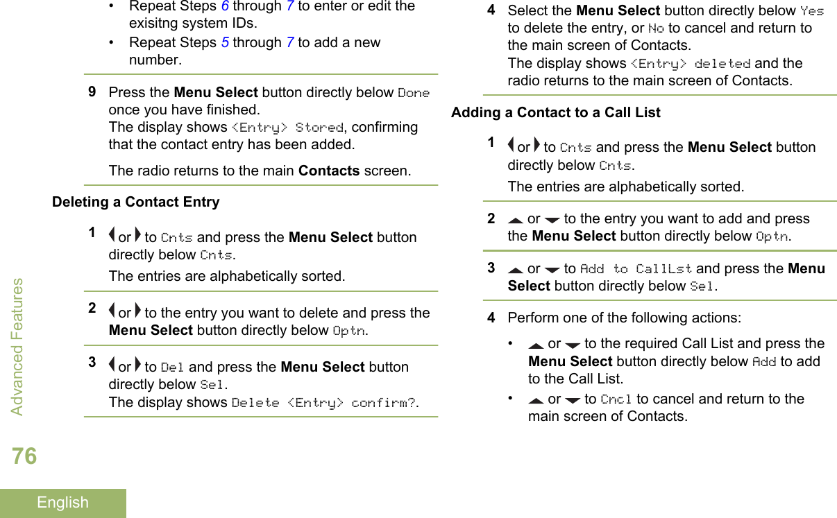 • Repeat Steps 6 through 7 to enter or edit theexisitng system IDs.• Repeat Steps 5 through 7 to add a newnumber.9Press the Menu Select button directly below Doneonce you have finished.The display shows &lt;Entry&gt; Stored, confirmingthat the contact entry has been added.The radio returns to the main Contacts screen.Deleting a Contact Entry1 or   to Cnts and press the Menu Select buttondirectly below Cnts.The entries are alphabetically sorted.2 or   to the entry you want to delete and press theMenu Select button directly below Optn.3 or   to Del and press the Menu Select buttondirectly below Sel.The display shows Delete &lt;Entry&gt; confirm?.4Select the Menu Select button directly below Yesto delete the entry, or No to cancel and return tothe main screen of Contacts.The display shows &lt;Entry&gt; deleted and theradio returns to the main screen of Contacts.Adding a Contact to a Call List1 or   to Cnts and press the Menu Select buttondirectly below Cnts.The entries are alphabetically sorted.2 or   to the entry you want to add and pressthe Menu Select button directly below Optn.3 or   to Add to CallLst and press the MenuSelect button directly below Sel.4Perform one of the following actions:•  or   to the required Call List and press theMenu Select button directly below Add to addto the Call List.• or   to Cncl to cancel and return to themain screen of Contacts.Advanced Features76English
