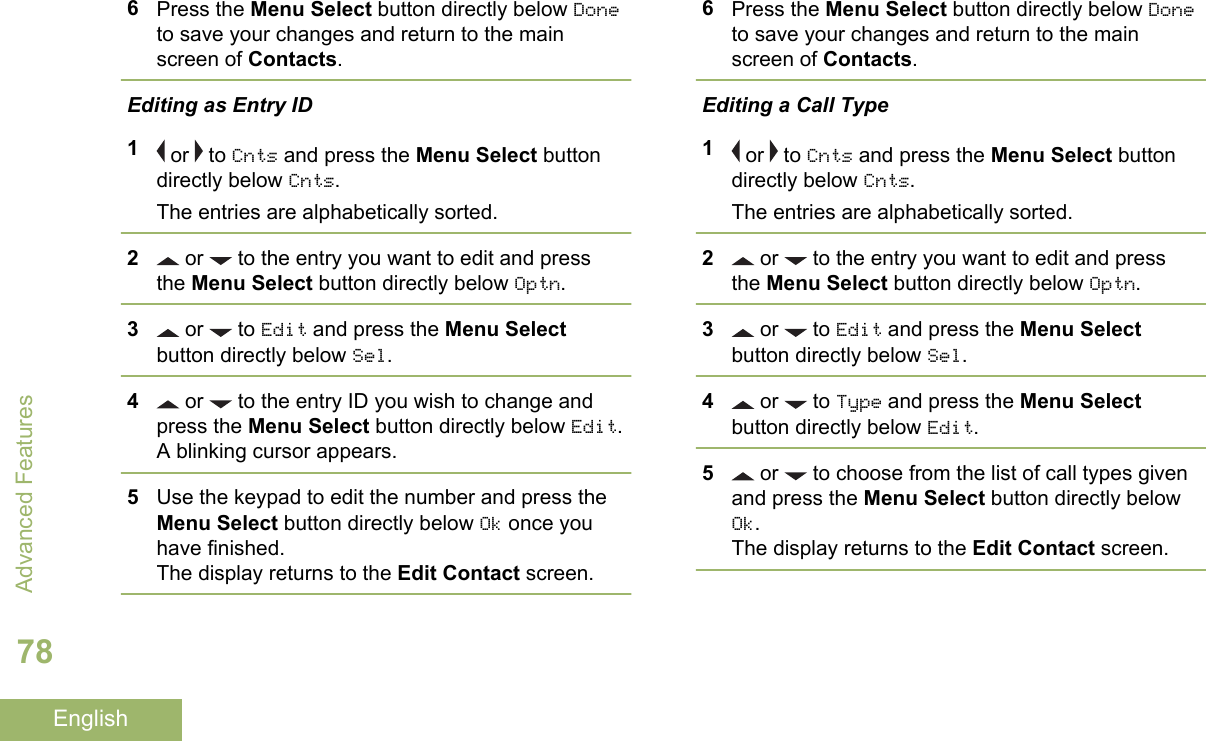 6Press the Menu Select button directly below Doneto save your changes and return to the mainscreen of Contacts.Editing as Entry ID1 or   to Cnts and press the Menu Select buttondirectly below Cnts.The entries are alphabetically sorted.2 or   to the entry you want to edit and pressthe Menu Select button directly below Optn.3 or   to Edit and press the Menu Selectbutton directly below Sel.4 or   to the entry ID you wish to change andpress the Menu Select button directly below Edit.A blinking cursor appears.5Use the keypad to edit the number and press theMenu Select button directly below Ok once youhave finished.The display returns to the Edit Contact screen.6Press the Menu Select button directly below Doneto save your changes and return to the mainscreen of Contacts.Editing a Call Type1 or   to Cnts and press the Menu Select buttondirectly below Cnts.The entries are alphabetically sorted.2 or   to the entry you want to edit and pressthe Menu Select button directly below Optn.3 or   to Edit and press the Menu Selectbutton directly below Sel.4 or   to Type and press the Menu Selectbutton directly below Edit.5 or   to choose from the list of call types givenand press the Menu Select button directly belowOk.The display returns to the Edit Contact screen.Advanced Features78English