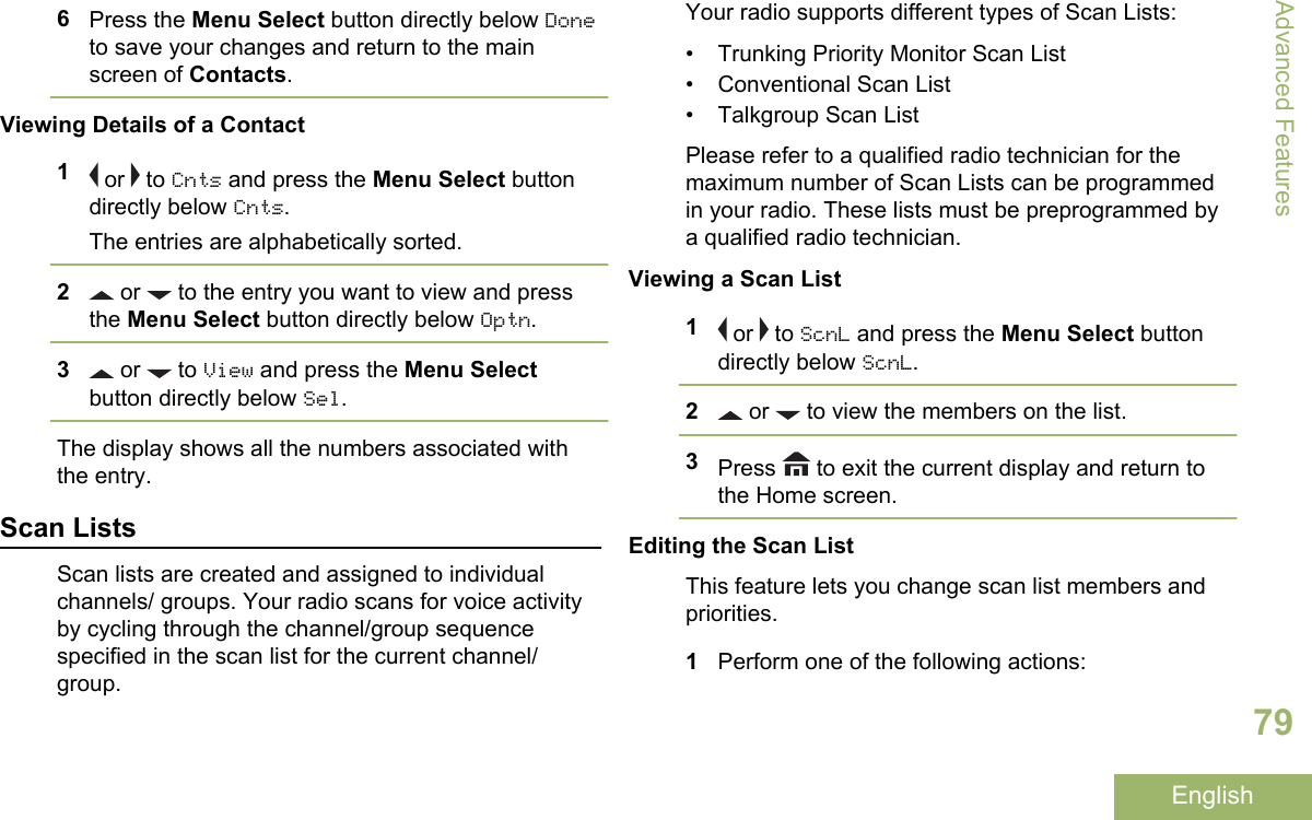 6Press the Menu Select button directly below Doneto save your changes and return to the mainscreen of Contacts.Viewing Details of a Contact1 or   to Cnts and press the Menu Select buttondirectly below Cnts.The entries are alphabetically sorted.2 or   to the entry you want to view and pressthe Menu Select button directly below Optn.3 or   to View and press the Menu Selectbutton directly below Sel.The display shows all the numbers associated withthe entry.Scan ListsScan lists are created and assigned to individualchannels/ groups. Your radio scans for voice activityby cycling through the channel/group sequencespecified in the scan list for the current channel/group.Your radio supports different types of Scan Lists:• Trunking Priority Monitor Scan List• Conventional Scan List• Talkgroup Scan ListPlease refer to a qualified radio technician for themaximum number of Scan Lists can be programmedin your radio. These lists must be preprogrammed bya qualified radio technician.Viewing a Scan List1 or   to ScnL and press the Menu Select buttondirectly below ScnL.2 or   to view the members on the list.3Press   to exit the current display and return tothe Home screen.Editing the Scan ListThis feature lets you change scan list members andpriorities.1Perform one of the following actions:Advanced Features79English