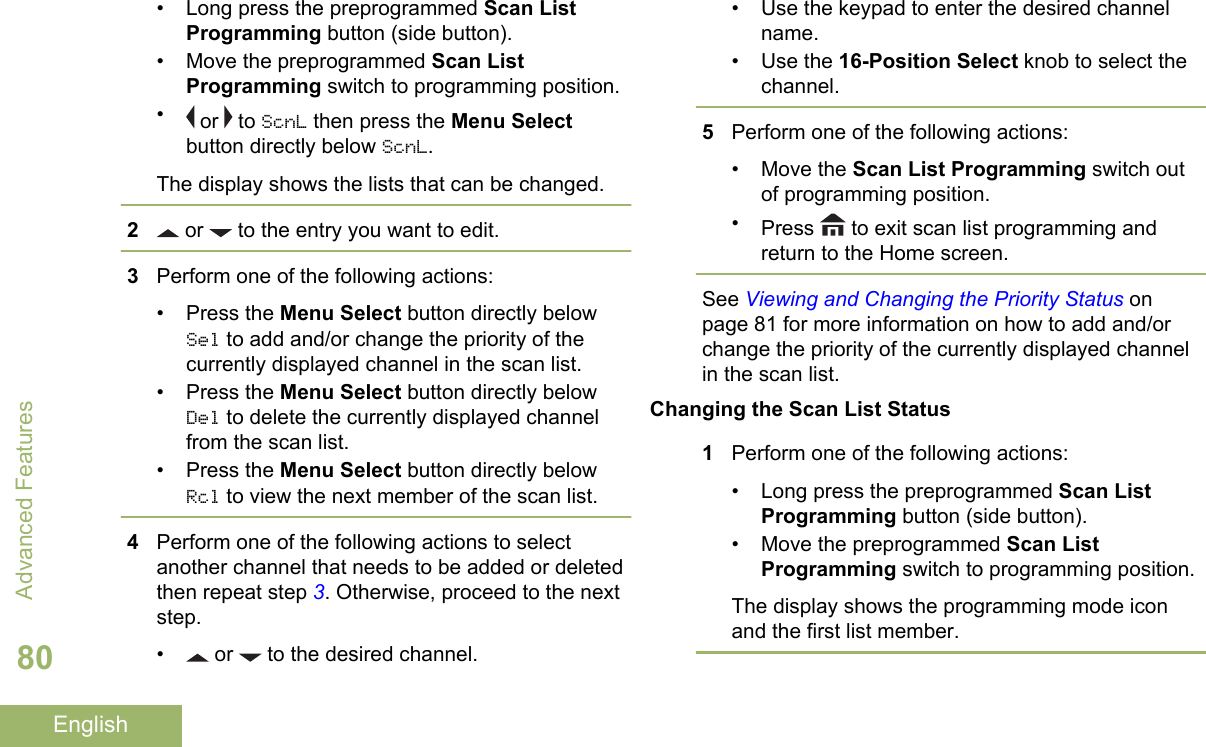 • Long press the preprogrammed Scan ListProgramming button (side button).• Move the preprogrammed Scan ListProgramming switch to programming position.• or   to ScnL then press the Menu Selectbutton directly below ScnL.The display shows the lists that can be changed.2 or   to the entry you want to edit.3Perform one of the following actions:• Press the Menu Select button directly belowSel to add and/or change the priority of thecurrently displayed channel in the scan list.• Press the Menu Select button directly belowDel to delete the currently displayed channelfrom the scan list.• Press the Menu Select button directly belowRcl to view the next member of the scan list.4Perform one of the following actions to selectanother channel that needs to be added or deletedthen repeat step 3. Otherwise, proceed to the nextstep.•  or   to the desired channel.• Use the keypad to enter the desired channelname.• Use the 16-Position Select knob to select thechannel.5Perform one of the following actions:• Move the Scan List Programming switch outof programming position.•Press   to exit scan list programming andreturn to the Home screen.See Viewing and Changing the Priority Status onpage 81 for more information on how to add and/orchange the priority of the currently displayed channelin the scan list.Changing the Scan List Status1Perform one of the following actions:• Long press the preprogrammed Scan ListProgramming button (side button).• Move the preprogrammed Scan ListProgramming switch to programming position.The display shows the programming mode iconand the first list member.Advanced Features80English