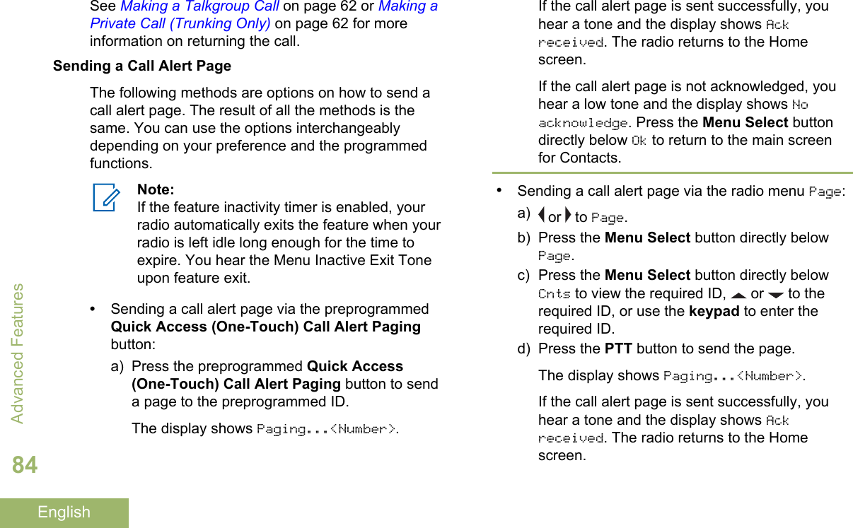See Making a Talkgroup Call on page 62 or Making aPrivate Call (Trunking Only) on page 62 for moreinformation on returning the call.Sending a Call Alert PageThe following methods are options on how to send acall alert page. The result of all the methods is thesame. You can use the options interchangeablydepending on your preference and the programmedfunctions.Note:If the feature inactivity timer is enabled, yourradio automatically exits the feature when yourradio is left idle long enough for the time toexpire. You hear the Menu Inactive Exit Toneupon feature exit.•Sending a call alert page via the preprogrammedQuick Access (One-Touch) Call Alert Pagingbutton:a) Press the preprogrammed Quick Access(One-Touch) Call Alert Paging button to senda page to the preprogrammed ID.The display shows Paging...&lt;Number&gt;.If the call alert page is sent successfully, youhear a tone and the display shows Ackreceived. The radio returns to the Homescreen.If the call alert page is not acknowledged, youhear a low tone and the display shows Noacknowledge. Press the Menu Select buttondirectly below Ok to return to the main screenfor Contacts.•Sending a call alert page via the radio menu Page:a)  or   to Page.b) Press the Menu Select button directly belowPage.c) Press the Menu Select button directly belowCnts to view the required ID,   or   to therequired ID, or use the keypad to enter therequired ID.d) Press the PTT button to send the page.The display shows Paging...&lt;Number&gt;.If the call alert page is sent successfully, youhear a tone and the display shows Ackreceived. The radio returns to the Homescreen.Advanced Features84English