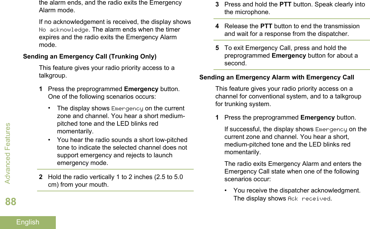 the alarm ends, and the radio exits the EmergencyAlarm mode.If no acknowledgement is received, the display showsNo acknowledge. The alarm ends when the timerexpires and the radio exits the Emergency Alarmmode.Sending an Emergency Call (Trunking Only)This feature gives your radio priority access to atalkgroup.1Press the preprogrammed Emergency button.One of the following scenarios occurs:•The display shows Emergency on the currentzone and channel. You hear a short medium-pitched tone and the LED blinks redmomentarily.• You hear the radio sounds a short low-pitchedtone to indicate the selected channel does notsupport emergency and rejects to launchemergency mode.2Hold the radio vertically 1 to 2 inches (2.5 to 5.0cm) from your mouth.3Press and hold the PTT button. Speak clearly intothe microphone.4Release the PTT button to end the transmissionand wait for a response from the dispatcher.5To exit Emergency Call, press and hold thepreprogrammed Emergency button for about asecond.Sending an Emergency Alarm with Emergency CallThis feature gives your radio priority access on achannel for conventional system, and to a talkgroupfor trunking system.1Press the preprogrammed Emergency button.If successful, the display shows Emergency on thecurrent zone and channel. You hear a short,medium-pitched tone and the LED blinks redmomentarily.The radio exits Emergency Alarm and enters theEmergency Call state when one of the followingscenarios occur:• You receive the dispatcher acknowledgment.The display shows Ack received.Advanced Features88English