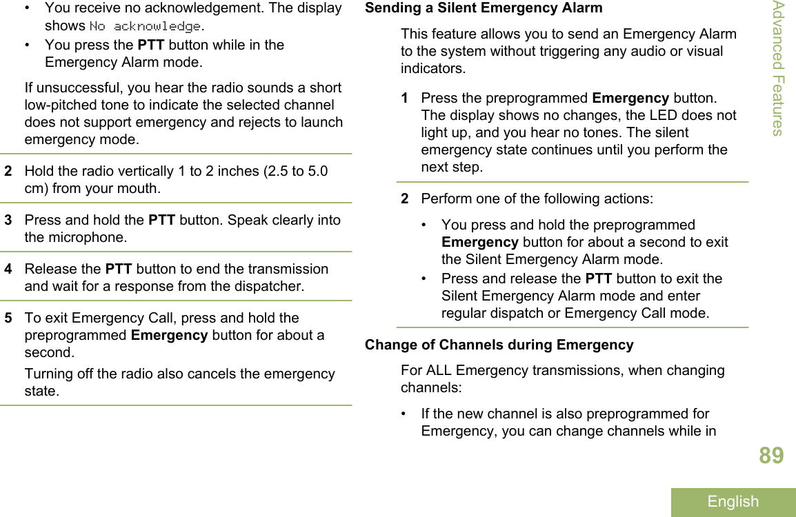 • You receive no acknowledgement. The displayshows No acknowledge.• You press the PTT button while in theEmergency Alarm mode.If unsuccessful, you hear the radio sounds a shortlow-pitched tone to indicate the selected channeldoes not support emergency and rejects to launchemergency mode.2Hold the radio vertically 1 to 2 inches (2.5 to 5.0cm) from your mouth.3Press and hold the PTT button. Speak clearly intothe microphone.4Release the PTT button to end the transmissionand wait for a response from the dispatcher.5To exit Emergency Call, press and hold thepreprogrammed Emergency button for about asecond.Turning off the radio also cancels the emergencystate.Sending a Silent Emergency AlarmThis feature allows you to send an Emergency Alarmto the system without triggering any audio or visualindicators.1Press the preprogrammed Emergency button.The display shows no changes, the LED does notlight up, and you hear no tones. The silentemergency state continues until you perform thenext step.2Perform one of the following actions:• You press and hold the preprogrammedEmergency button for about a second to exitthe Silent Emergency Alarm mode.• Press and release the PTT button to exit theSilent Emergency Alarm mode and enterregular dispatch or Emergency Call mode.Change of Channels during EmergencyFor ALL Emergency transmissions, when changingchannels:• If the new channel is also preprogrammed forEmergency, you can change channels while inAdvanced Features89English