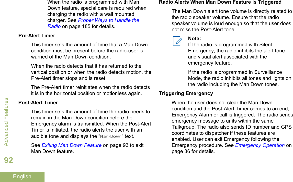 When the radio is programmed with ManDown feature, special care is required whencharging the radio with a wall mountedcharger. See Proper Ways to Handle theRadio on page 185 for details.Pre-Alert TimerThis timer sets the amount of time that a Man Downcondition must be present before the radio-user iswarned of the Man Down condition.When the radio detects that it has returned to thevertical position or when the radio detects motion, thePre-Alert timer stops and is reset.The Pre-Alert timer reinitiates when the radio detectsit is in the horizontal position or motionless again.Post-Alert TimerThis timer sets the amount of time the radio needs toremain in the Man Down condition before theEmergency alarm is transmitted. When the Post-AlertTimer is initiated, the radio alerts the user with anaudible tone and displays the “Man-Down” text.See Exiting Man Down Feature on page 93 to exitMan Down feature.Radio Alerts When Man Down Feature is TriggeredThe Man Down alert tone volume is directly related tothe radio speaker volume. Ensure that the radiospeaker volume is loud enough so that the user doesnot miss the Post-Alert tone.Note:If the radio is programmed with SilentEmergency, the radio inhibits the alert toneand visual alert associated with theemergency feature.If the radio is programmed in SurveillanceMode, the radio inhibits all tones and lights onthe radio including the Man Down tones.Triggering EmergencyWhen the user does not clear the Man Downcondition and the Post-Alert Timer comes to an end,Emergency Alarm or call is triggered. The radio sendsemergency message to units within the sameTalkgroup. The radio also sends ID number and GPScoordinates to dispatcher if these features areenabled. User can exit Emergency following theEmergency procedure. See Emergency Operation onpage 86 for details.Advanced Features92English