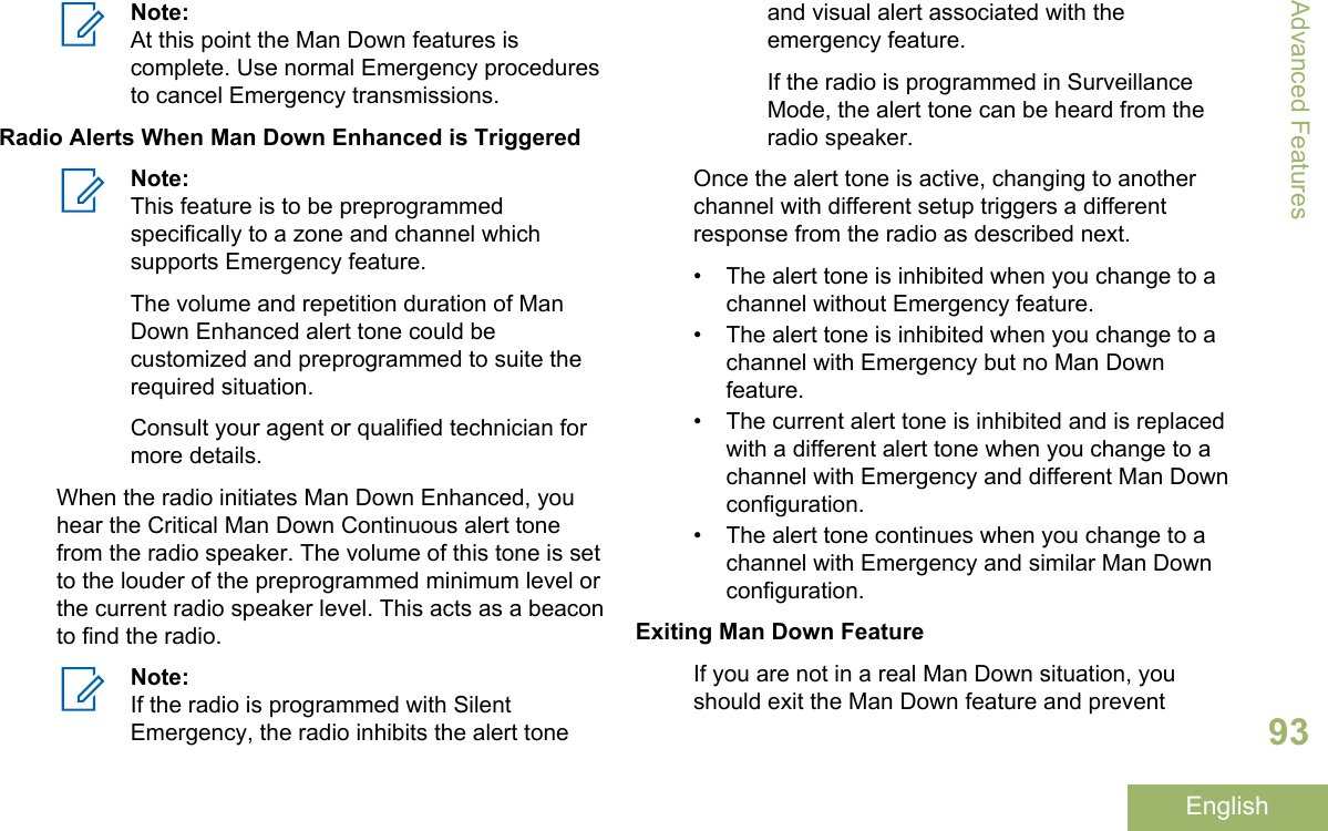 Note:At this point the Man Down features iscomplete. Use normal Emergency proceduresto cancel Emergency transmissions.Radio Alerts When Man Down Enhanced is TriggeredNote:This feature is to be preprogrammedspecifically to a zone and channel whichsupports Emergency feature.The volume and repetition duration of ManDown Enhanced alert tone could becustomized and preprogrammed to suite therequired situation.Consult your agent or qualified technician formore details.When the radio initiates Man Down Enhanced, youhear the Critical Man Down Continuous alert tonefrom the radio speaker. The volume of this tone is setto the louder of the preprogrammed minimum level orthe current radio speaker level. This acts as a beaconto find the radio.Note:If the radio is programmed with SilentEmergency, the radio inhibits the alert toneand visual alert associated with theemergency feature.If the radio is programmed in SurveillanceMode, the alert tone can be heard from theradio speaker.Once the alert tone is active, changing to anotherchannel with different setup triggers a differentresponse from the radio as described next.• The alert tone is inhibited when you change to achannel without Emergency feature.• The alert tone is inhibited when you change to achannel with Emergency but no Man Downfeature.• The current alert tone is inhibited and is replacedwith a different alert tone when you change to achannel with Emergency and different Man Downconfiguration.• The alert tone continues when you change to achannel with Emergency and similar Man Downconfiguration.Exiting Man Down FeatureIf you are not in a real Man Down situation, youshould exit the Man Down feature and preventAdvanced Features93English