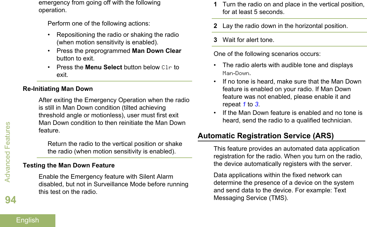 emergency from going off with the followingoperation.Perform one of the following actions:• Repositioning the radio or shaking the radio(when motion sensitivity is enabled).• Press the preprogrammed Man Down Clearbutton to exit.•Press the Menu Select button below Clr toexit.Re-Initiating Man DownAfter exiting the Emergency Operation when the radiois still in Man Down condition (tilted achievingthreshold angle or motionless), user must first exitMan Down condition to then reinitiate the Man Downfeature.Return the radio to the vertical position or shakethe radio (when motion sensitivity is enabled).Testing the Man Down FeatureEnable the Emergency feature with Silent Alarmdisabled, but not in Surveillance Mode before runningthis test on the radio.1Turn the radio on and place in the vertical position,for at least 5 seconds.2Lay the radio down in the horizontal position.3Wait for alert tone.One of the following scenarios occurs:• The radio alerts with audible tone and displaysMan-Down.• If no tone is heard, make sure that the Man Downfeature is enabled on your radio. If Man Downfeature was not enabled, please enable it andrepeat 1 to 3.• If the Man Down feature is enabled and no tone isheard, send the radio to a qualified technician.Automatic Registration Service (ARS)This feature provides an automated data applicationregistration for the radio. When you turn on the radio,the device automatically registers with the server.Data applications within the fixed network candetermine the presence of a device on the systemand send data to the device. For example: TextMessaging Service (TMS).Advanced Features94English